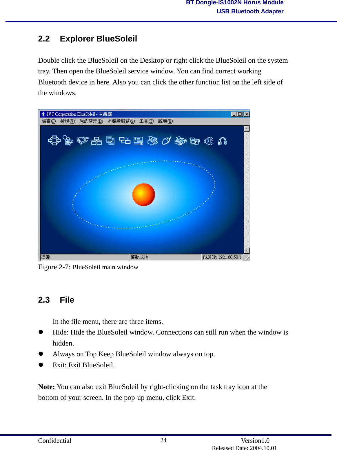                                       Confidential               Version1.0                          Released Date: 2004.10.01 24BT Dongle-IS1002N Horus ModuleUSB Bluetooth Adapter2.2 Explorer BlueSoleil Double click the BlueSoleil on the Desktop or right click the BlueSoleil on the system tray. Then open the BlueSoleil service window. You can find correct working Bluetooth device in here. Also you can click the other function list on the left side of the windows.   Figure 2-7: BlueSoleil main window  2.3 File   In the file menu, there are three items.   Hide: Hide the BlueSoleil window. Connections can still run when the window is hidden.    Always on Top Keep BlueSoleil window always on top.     Exit: Exit BlueSoleil.    Note: You can also exit BlueSoleil by right-clicking on the task tray icon at the bottom of your screen. In the pop-up menu, click Exit.  
