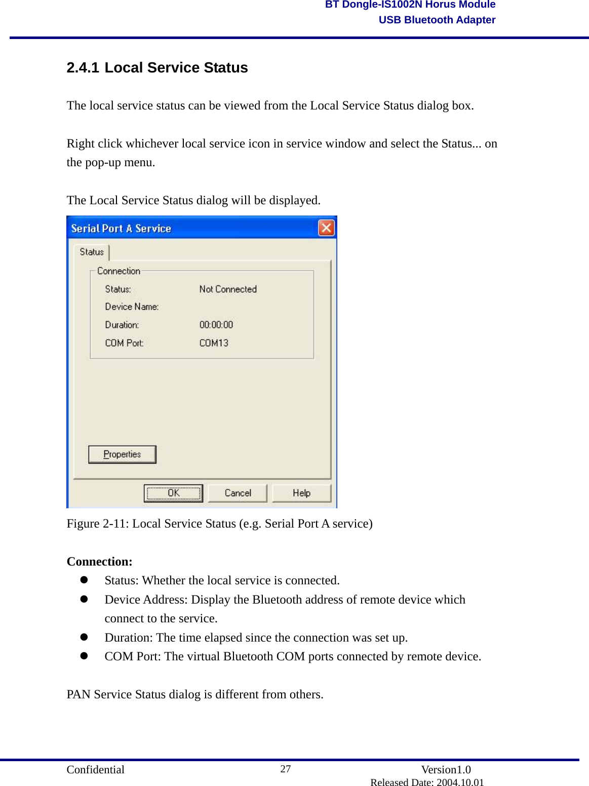                                       Confidential               Version1.0                          Released Date: 2004.10.01 27BT Dongle-IS1002N Horus ModuleUSB Bluetooth Adapter2.4.1 Local Service Status The local service status can be viewed from the Local Service Status dialog box.  Right click whichever local service icon in service window and select the Status... on the pop-up menu.  The Local Service Status dialog will be displayed.  Figure 2-11: Local Service Status (e.g. Serial Port A service)  Connection:   Status: Whether the local service is connected.   Device Address: Display the Bluetooth address of remote device which connect to the service.   Duration: The time elapsed since the connection was set up.   COM Port: The virtual Bluetooth COM ports connected by remote device.      PAN Service Status dialog is different from others. 