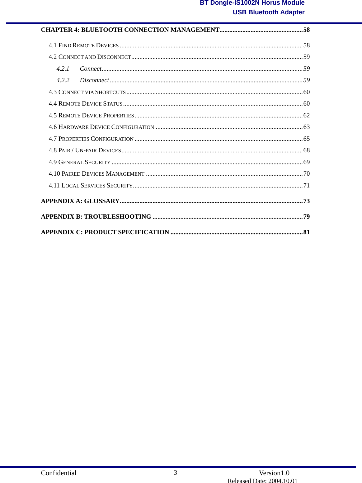                                       Confidential               Version1.0                          Released Date: 2004.10.01 3BT Dongle-IS1002N Horus ModuleUSB Bluetooth AdapterCHAPTER 4: BLUETOOTH CONNECTION MANAGEMENT...................................................58 4.1 FIND REMOTE DEVICES ................................................................................................................58 4.2 CONNECT AND DISCONNECT.........................................................................................................59 4.2.1 Connect...........................................................................................................................59 4.2.2 Disconnect......................................................................................................................59 4.3 CONNECT VIA SHORTCUTS............................................................................................................60 4.4 REMOTE DEVICE STATUS ..............................................................................................................60 4.5 REMOTE DEVICE PROPERTIES.......................................................................................................62 4.6 HARDWARE DEVICE CONFIGURATION ..........................................................................................63 4.7 PROPERTIES CONFIGURATION .......................................................................................................65 4.8 PAIR / UN-PA IR DEVICES...............................................................................................................68 4.9 GENERAL SECURITY .....................................................................................................................69 4.10 PAIRED DEVICES MANAGEMENT ................................................................................................70 4.11 LOCAL SERVICES SECURITY........................................................................................................71 APPENDIX A: GLOSSARY................................................................................................................73 APPENDIX B: TROUBLESHOOTING ............................................................................................79 APPENDIX C: PRODUCT SPECIFICATION .................................................................................81                    