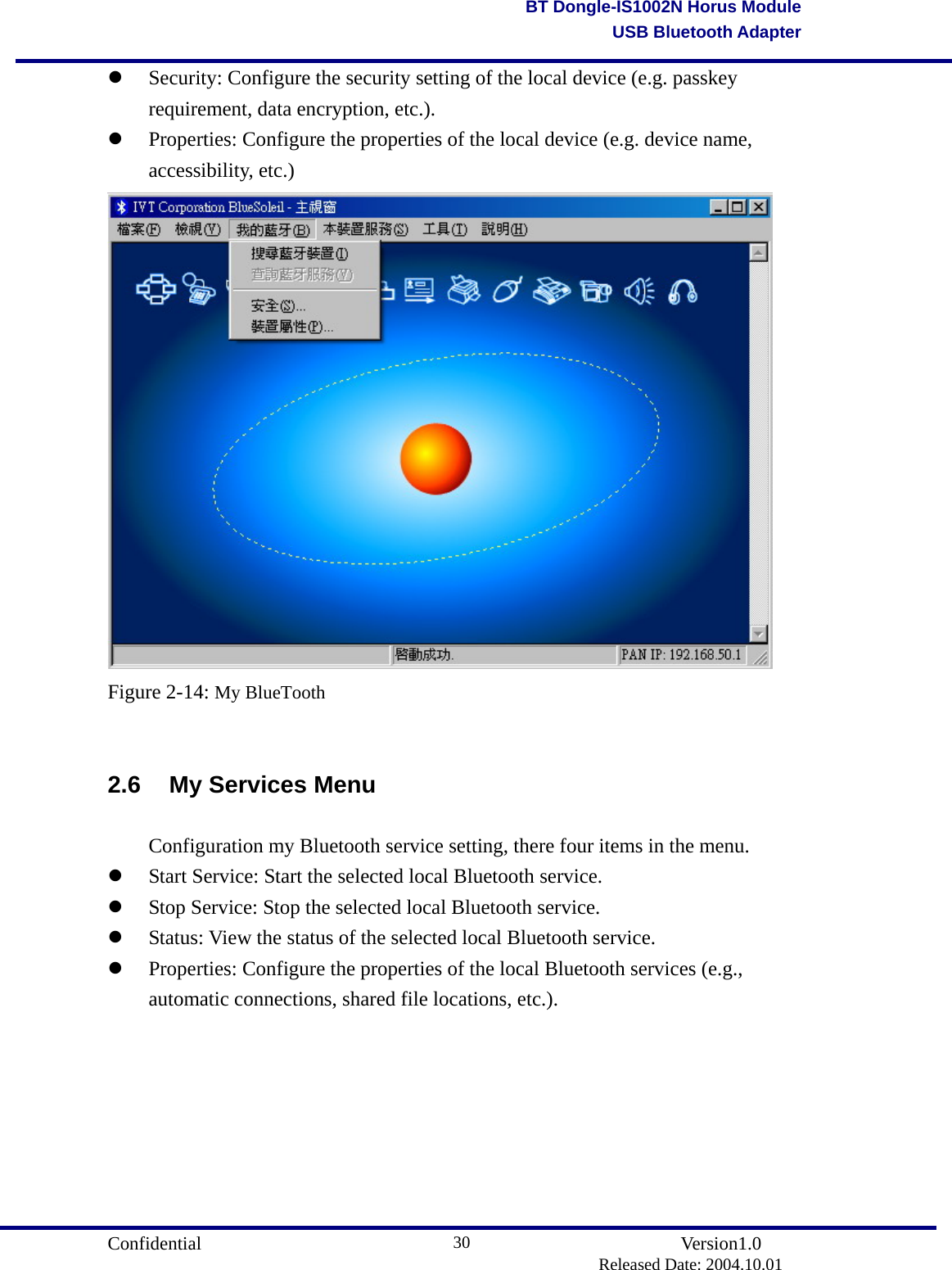                                       Confidential               Version1.0                          Released Date: 2004.10.01 30BT Dongle-IS1002N Horus ModuleUSB Bluetooth Adapter  Security: Configure the security setting of the local device (e.g. passkey requirement, data encryption, etc.).     Properties: Configure the properties of the local device (e.g. device name,  accessibility, etc.)  Figure 2-14: My BlueTooth  2.6 My Services Menu   Configuration my Bluetooth service setting, there four items in the menu.   Start Service: Start the selected local Bluetooth service.     Stop Service: Stop the selected local Bluetooth service.     Status: View the status of the selected local Bluetooth service.     Properties: Configure the properties of the local Bluetooth services (e.g., automatic connections, shared file locations, etc.).  