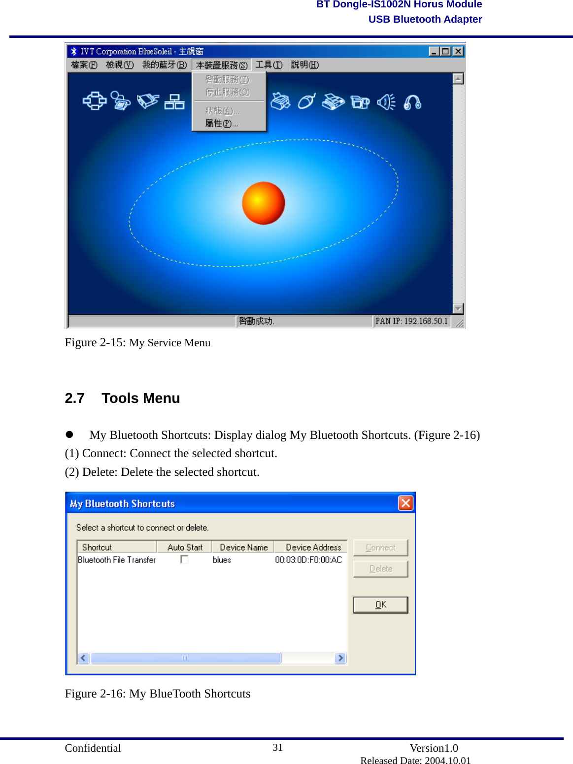                                       Confidential               Version1.0                          Released Date: 2004.10.01 31BT Dongle-IS1002N Horus ModuleUSB Bluetooth Adapter Figure 2-15: My Service Menu  2.7 Tools Menu   My Bluetooth Shortcuts: Display dialog My Bluetooth Shortcuts. (Figure 2-16) (1) Connect: Connect the selected shortcut. (2) Delete: Delete the selected shortcut.  Figure 2-16: My BlueTooth Shortcuts  