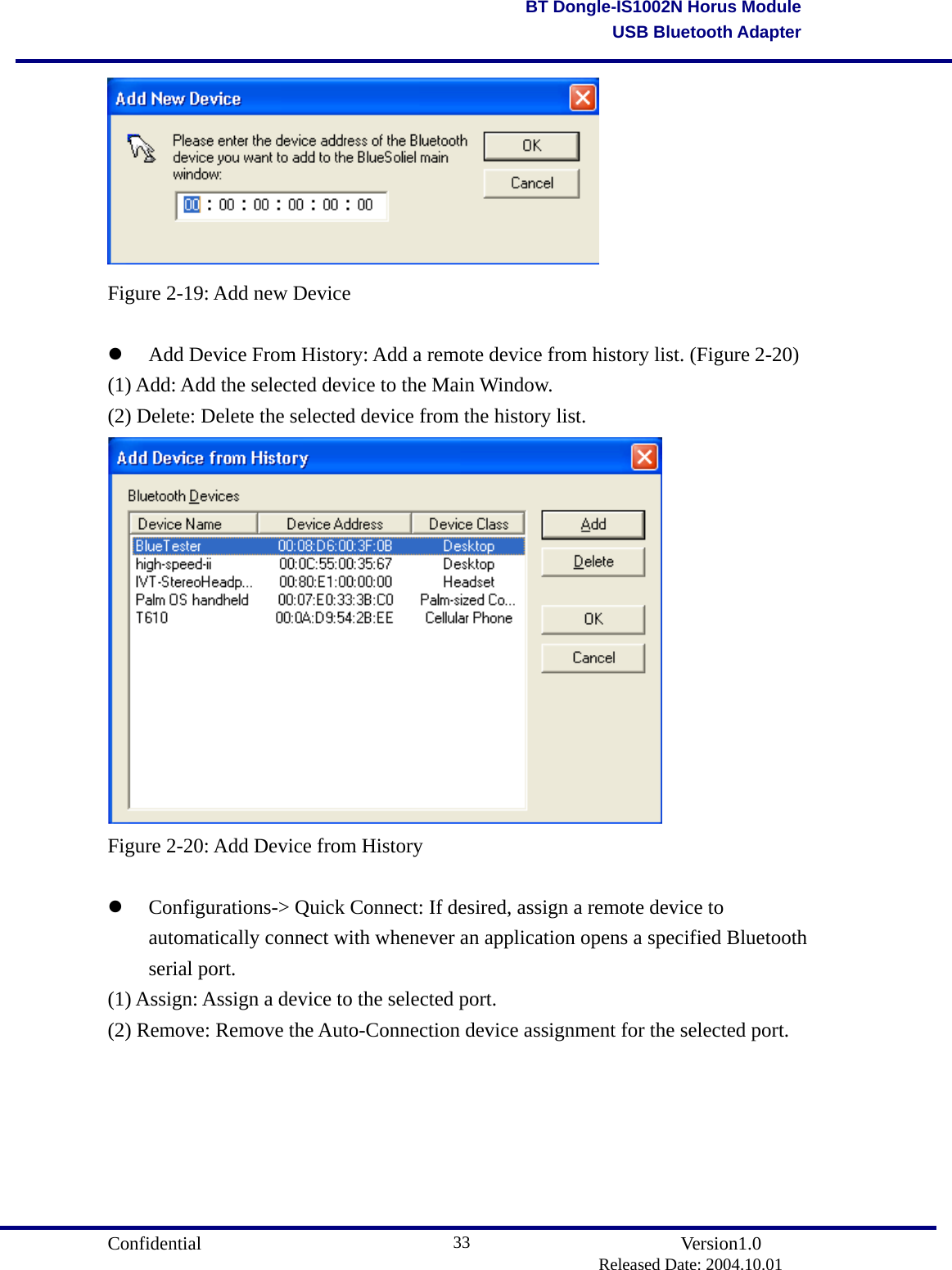                                       Confidential               Version1.0                          Released Date: 2004.10.01 33BT Dongle-IS1002N Horus ModuleUSB Bluetooth Adapter Figure 2-19: Add new Device    Add Device From History: Add a remote device from history list. (Figure 2-20) (1) Add: Add the selected device to the Main Window. (2) Delete: Delete the selected device from the history list.  Figure 2-20: Add Device from History    Configurations-&gt; Quick Connect: If desired, assign a remote device to automatically connect with whenever an application opens a specified Bluetooth serial port.   (1) Assign: Assign a device to the selected port. (2) Remove: Remove the Auto-Connection device assignment for the selected port. 