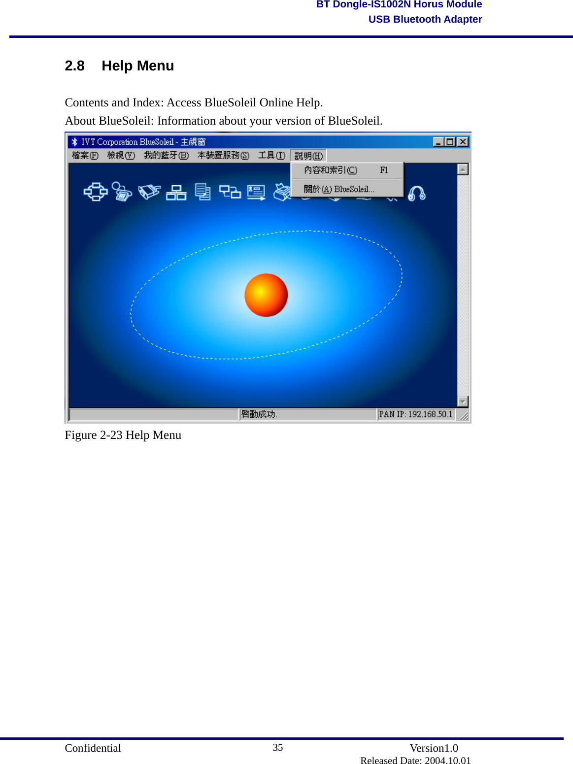                                       Confidential               Version1.0                          Released Date: 2004.10.01 35BT Dongle-IS1002N Horus ModuleUSB Bluetooth Adapter2.8 Help Menu Contents and Index: Access BlueSoleil Online Help.   About BlueSoleil: Information about your version of BlueSoleil.  Figure 2-23 Help Menu                 