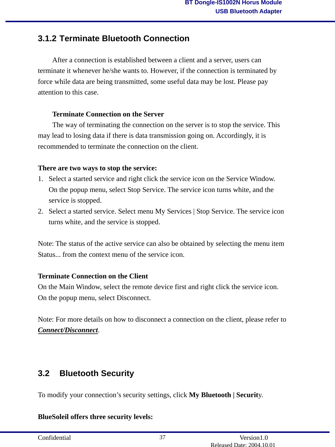                                       Confidential               Version1.0                          Released Date: 2004.10.01 37BT Dongle-IS1002N Horus ModuleUSB Bluetooth Adapter3.1.2 Terminate Bluetooth Connection   After a connection is established between a client and a server, users can terminate it whenever he/she wants to. However, if the connection is terminated by force while data are being transmitted, some useful data may be lost. Please pay attention to this case.    Terminate Connection on the Server   The way of terminating the connection on the server is to stop the service. This may lead to losing data if there is data transmission going on. Accordingly, it is recommended to terminate the connection on the client.  There are two ways to stop the service: 1.  Select a started service and right click the service icon on the Service Window.   On the popup menu, select Stop Service. The service icon turns white, and the service is stopped.   2.  Select a started service. Select menu My Services | Stop Service. The service icon turns white, and the service is stopped.  Note: The status of the active service can also be obtained by selecting the menu item Status... from the context menu of the service icon.  Terminate Connection on the Client On the Main Window, select the remote device first and right click the service icon. On the popup menu, select Disconnect.  Note: For more details on how to disconnect a connection on the client, please refer to Connect/Disconnect.   3.2 Bluetooth Security To modify your connection’s security settings, click My Bluetooth | Security.  BlueSoleil offers three security levels:  