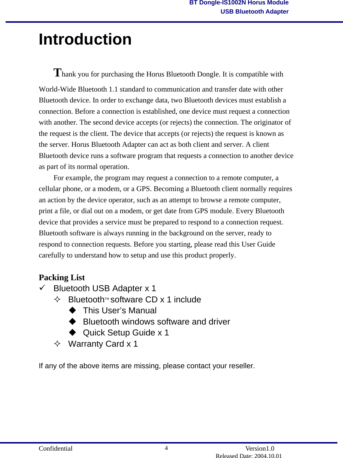                                       Confidential               Version1.0                          Released Date: 2004.10.01 4BT Dongle-IS1002N Horus ModuleUSB Bluetooth AdapterIntroduction Thank you for purchasing the Horus Bluetooth Dongle. It is compatible with World-Wide Bluetooth 1.1 standard to communication and transfer date with other Bluetooth device. In order to exchange data, two Bluetooth devices must establish a connection. Before a connection is established, one device must request a connection with another. The second device accepts (or rejects) the connection. The originator of the request is the client. The device that accepts (or rejects) the request is known as the server. Horus Bluetooth Adapter can act as both client and server. A client Bluetooth device runs a software program that requests a connection to another device as part of its normal operation.   For example, the program may request a connection to a remote computer, a cellular phone, or a modem, or a GPS. Becoming a Bluetooth client normally requires an action by the device operator, such as an attempt to browse a remote computer, print a file, or dial out on a modem, or get date from GPS module. Every Bluetooth device that provides a service must be prepared to respond to a connection request. Bluetooth software is always running in the background on the server, ready to respond to connection requests. Before you starting, please read this User Guide carefully to understand how to setup and use this product properly.  Packing List  Bluetooth USB Adapter x 1  BluetoothTM software CD x 1 include  This User’s Manual  Bluetooth windows software and driver  Quick Setup Guide x 1  Warranty Card x 1  If any of the above items are missing, please contact your reseller.       