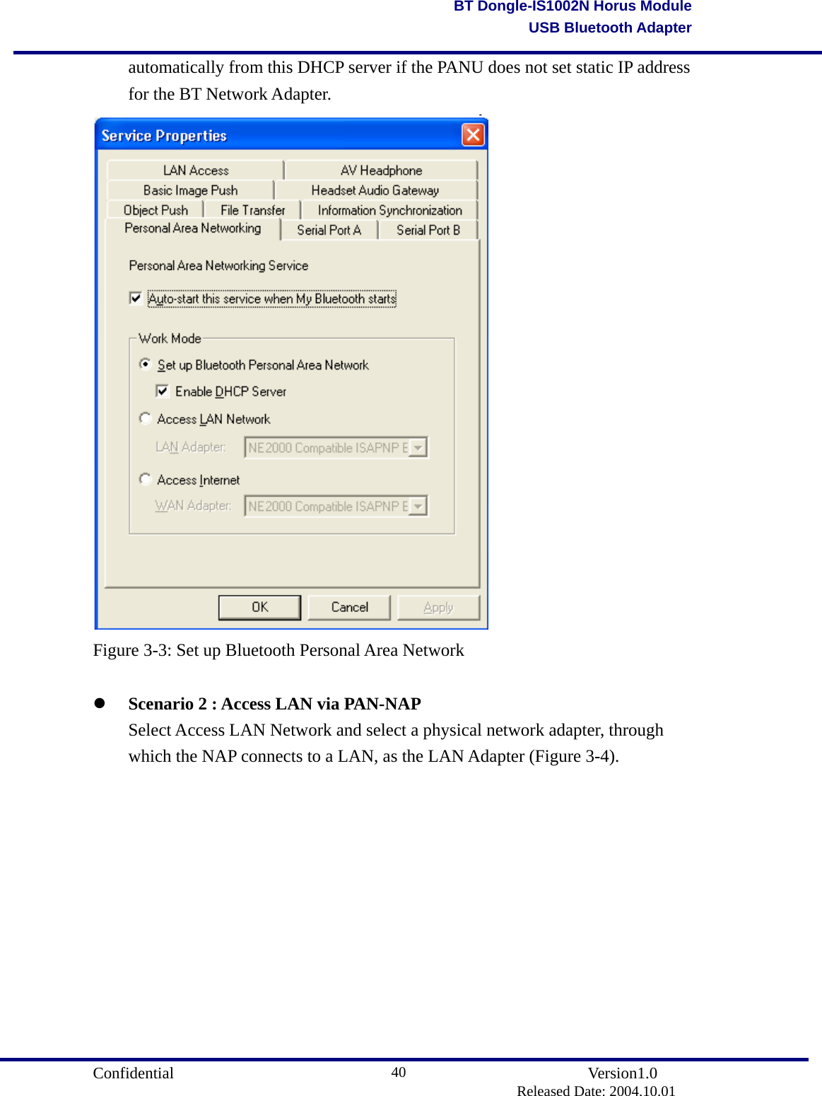                                       Confidential               Version1.0                          Released Date: 2004.10.01 40BT Dongle-IS1002N Horus ModuleUSB Bluetooth Adapter  automatically from this DHCP server if the PANU does not set static IP address   for the BT Network Adapter.  Figure 3-3: Set up Bluetooth Personal Area Network    Scenario 2 : Access LAN via PAN-NAP   Select Access LAN Network and select a physical network adapter, through   which the NAP connects to a LAN, as the LAN Adapter (Figure 3-4). 