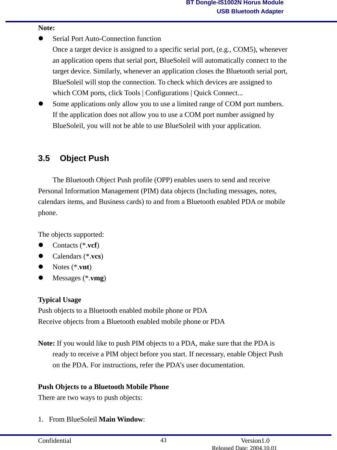                                       Confidential               Version1.0                          Released Date: 2004.10.01 43BT Dongle-IS1002N Horus ModuleUSB Bluetooth AdapterNote:   Serial Port Auto-Connection function   Once a target device is assigned to a specific serial port, (e.g., COM5), whenever   an application opens that serial port, BlueSoleil will automatically connect to the   target device. Similarly, whenever an application closes the Bluetooth serial port,   BlueSoleil will stop the connection. To check which devices are assigned to   which COM ports, click Tools | Configurations | Quick Connect...     Some applications only allow you to use a limited range of COM port numbers. If the application does not allow you to use a COM port number assigned by BlueSoleil, you will not be able to use BlueSoleil with your application.  3.5 Object Push   The Bluetooth Object Push profile (OPP) enables users to send and receive Personal Information Management (PIM) data objects (Including messages, notes, calendars items, and Business cards) to and from a Bluetooth enabled PDA or mobile phone.  The objects supported:   Contacts (*.vcf)    Calendars (*.vcs)    Notes (*.vnt)    Messages (*.vmg)   Typical Usage Push objects to a Bluetooth enabled mobile phone or PDA   Receive objects from a Bluetooth enabled mobile phone or PDA     Note: If you would like to push PIM objects to a PDA, make sure that the PDA is   ready to receive a PIM object before you start. If necessary, enable Object Push   on the PDA. For instructions, refer the PDA’s user documentation.  Push Objects to a Bluetooth Mobile Phone There are two ways to push objects:  1. From BlueSoleil Main Window:  