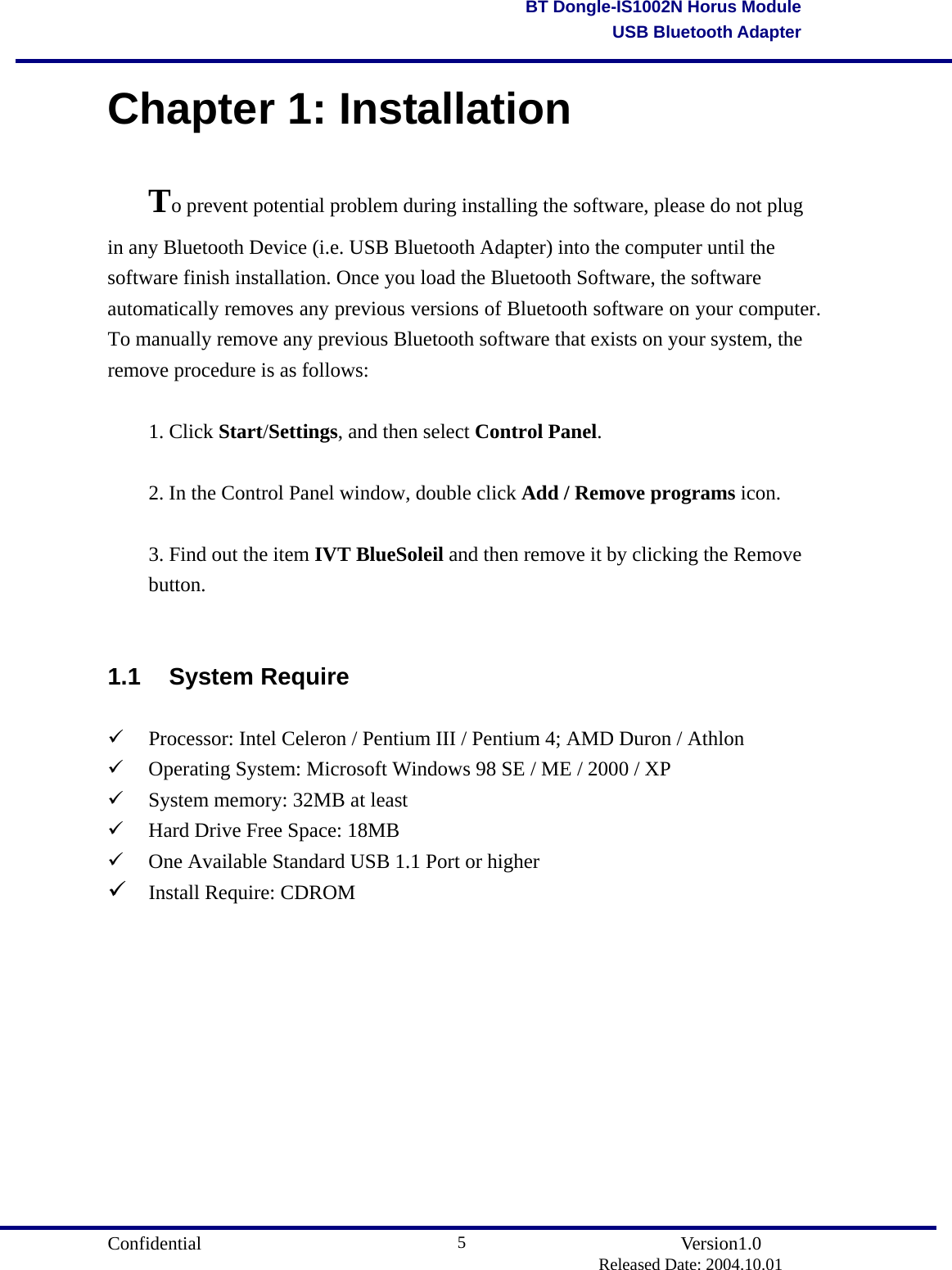                                       Confidential               Version1.0                          Released Date: 2004.10.01 5BT Dongle-IS1002N Horus ModuleUSB Bluetooth AdapterChapter 1: Installation To prevent potential problem during installing the software, please do not plug in any Bluetooth Device (i.e. USB Bluetooth Adapter) into the computer until the software finish installation. Once you load the Bluetooth Software, the software automatically removes any previous versions of Bluetooth software on your computer. To manually remove any previous Bluetooth software that exists on your system, the remove procedure is as follows:  1. Click Start/Settings, and then select Control Panel.  2. In the Control Panel window, double click Add / Remove programs icon.  3. Find out the item IVT BlueSoleil and then remove it by clicking the Remove button.  1.1 System Require   Processor: Intel Celeron / Pentium III / Pentium 4; AMD Duron / Athlon   Operating System: Microsoft Windows 98 SE / ME / 2000 / XP   System memory: 32MB at least   Hard Drive Free Space: 18MB   One Available Standard USB 1.1 Port or higher  Install Require: CDROM           