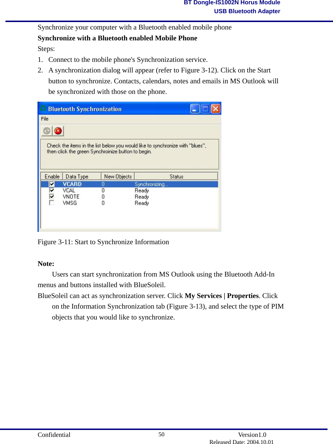                                      Confidential               Version1.0                          Released Date: 2004.10.01 50BT Dongle-IS1002N Horus ModuleUSB Bluetooth AdapterSynchronize your computer with a Bluetooth enabled mobile phone   Synchronize with a Bluetooth enabled Mobile Phone Steps: 1.  Connect to the mobile phone&apos;s Synchronization service. 2.  A synchronization dialog will appear (refer to Figure 3-12). Click on the Start button to synchronize. Contacts, calendars, notes and emails in MS Outlook will be synchronized with those on the phone.  Figure 3-11: Start to Synchronize Information  Note:   Users can start synchronization from MS Outlook using the Bluetooth Add-In menus and buttons installed with BlueSoleil.   BlueSoleil can act as synchronization server. Click My Services | Properties. Click on the Information Synchronization tab (Figure 3-13), and select the type of PIM objects that you would like to synchronize. 