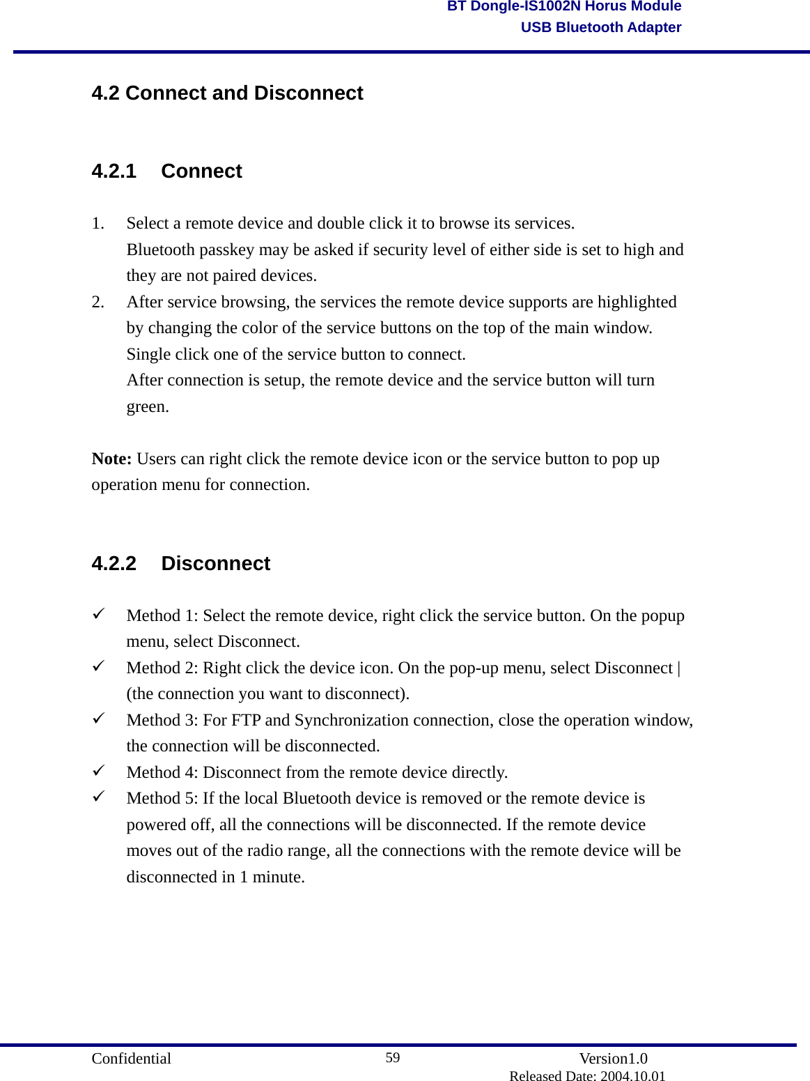                                       Confidential               Version1.0                          Released Date: 2004.10.01 59BT Dongle-IS1002N Horus ModuleUSB Bluetooth Adapter4.2 Connect and Disconnect 4.2.1 Connect 1.  Select a remote device and double click it to browse its services.   Bluetooth passkey may be asked if security level of either side is set to high and   they are not paired devices. 2.  After service browsing, the services the remote device supports are highlighted by changing the color of the service buttons on the top of the main window.     Single click one of the service button to connect.   After connection is setup, the remote device and the service button will turn  green.   Note: Users can right click the remote device icon or the service button to pop up operation menu for connection.  4.2.2 Disconnect   Method 1: Select the remote device, right click the service button. On the popup menu, select Disconnect.   Method 2: Right click the device icon. On the pop-up menu, select Disconnect | (the connection you want to disconnect).   Method 3: For FTP and Synchronization connection, close the operation window, the connection will be disconnected.   Method 4: Disconnect from the remote device directly.   Method 5: If the local Bluetooth device is removed or the remote device is powered off, all the connections will be disconnected. If the remote device moves out of the radio range, all the connections with the remote device will be disconnected in 1 minute.       