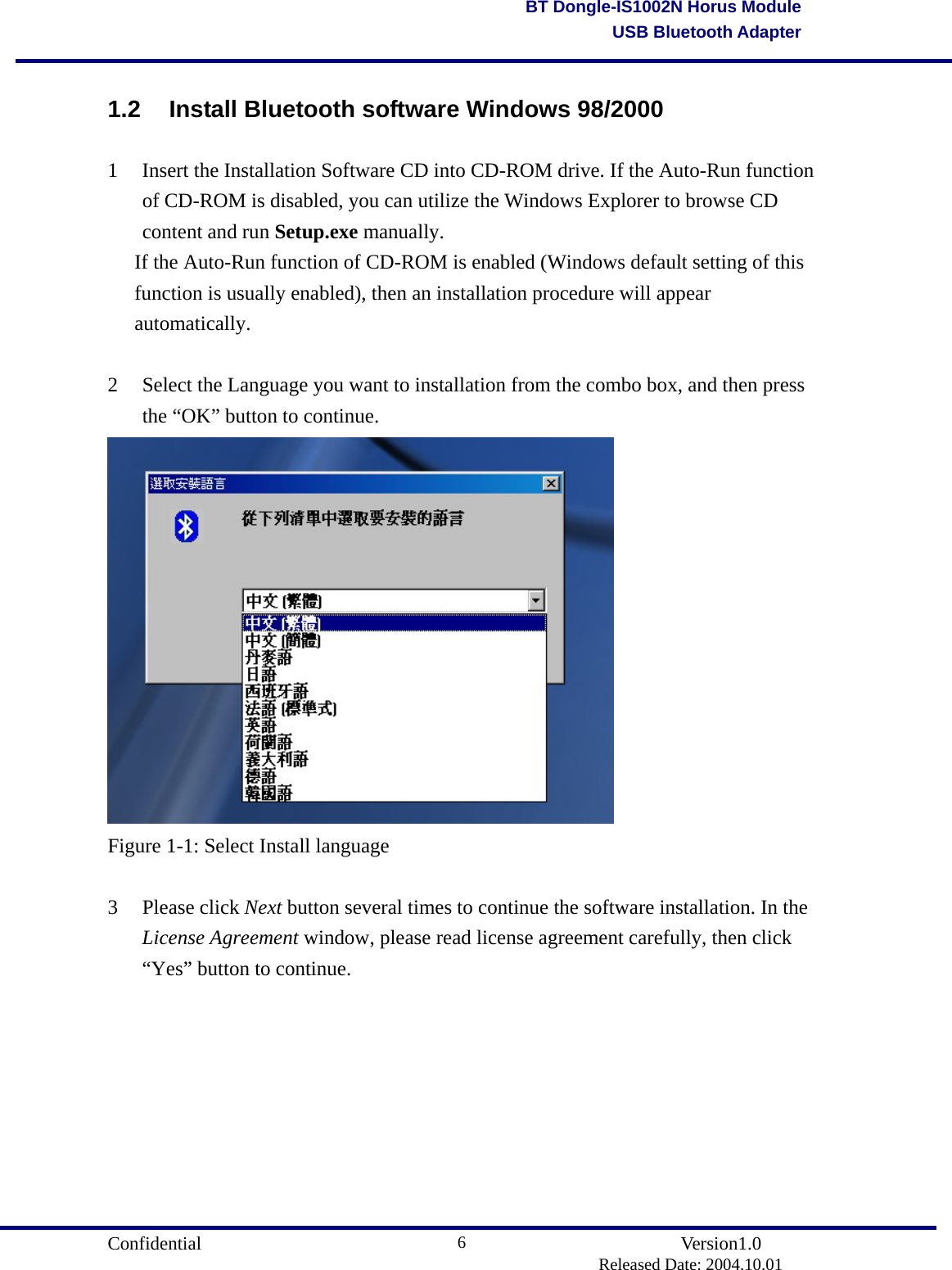                                       Confidential               Version1.0                          Released Date: 2004.10.01 6BT Dongle-IS1002N Horus ModuleUSB Bluetooth Adapter1.2 Install Bluetooth software Windows 98/2000 1  Insert the Installation Software CD into CD-ROM drive. If the Auto-Run function of CD-ROM is disabled, you can utilize the Windows Explorer to browse CD content and run Setup.exe manually.  If the Auto-Run function of CD-ROM is enabled (Windows default setting of this function is usually enabled), then an installation procedure will appear automatically.   2  Select the Language you want to installation from the combo box, and then press the “OK” button to continue.  Figure 1-1: Select Install language  3 Please click Next button several times to continue the software installation. In the License Agreement window, please read license agreement carefully, then click “Yes” button to continue.         