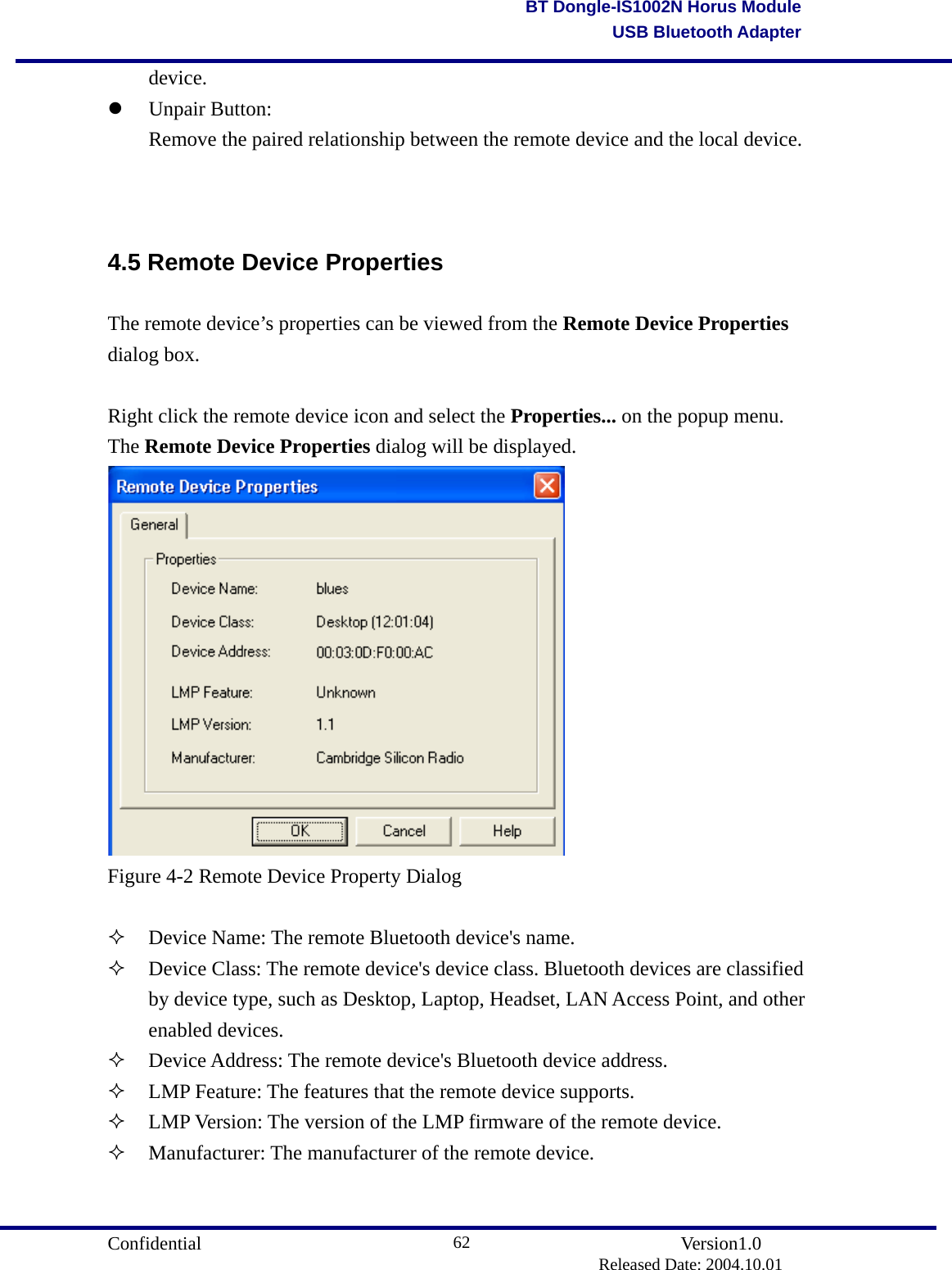                                       Confidential               Version1.0                          Released Date: 2004.10.01 62BT Dongle-IS1002N Horus ModuleUSB Bluetooth Adapter device.    Unpair Button:   Remove the paired relationship between the remote device and the local device.       4.5 Remote Device Properties The remote device’s properties can be viewed from the Remote Device Properties dialog box.  Right click the remote device icon and select the Properties... on the popup menu. The Remote Device Properties dialog will be displayed.  Figure 4-2 Remote Device Property Dialog    Device Name: The remote Bluetooth device&apos;s name.   Device Class: The remote device&apos;s device class. Bluetooth devices are classified by device type, such as Desktop, Laptop, Headset, LAN Access Point, and other enabled devices.     Device Address: The remote device&apos;s Bluetooth device address.   LMP Feature: The features that the remote device supports.   LMP Version: The version of the LMP firmware of the remote device.   Manufacturer: The manufacturer of the remote device. 