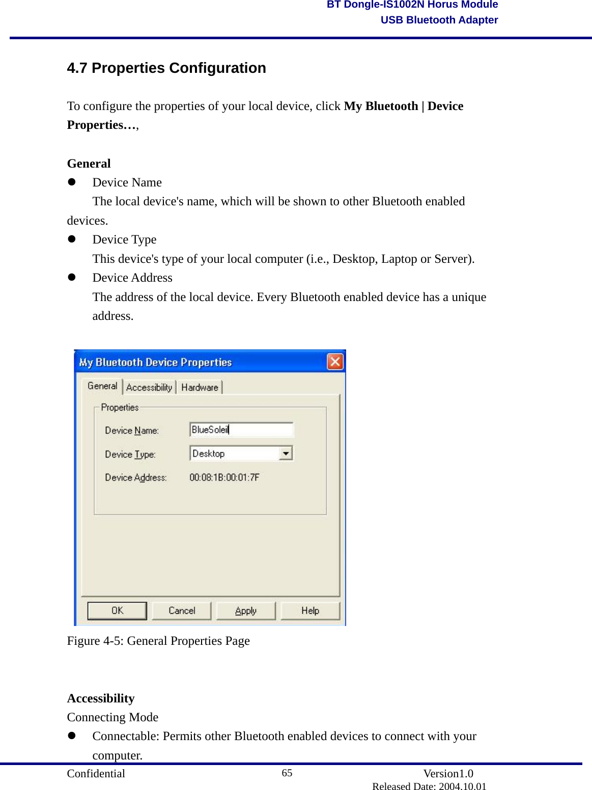                                       Confidential               Version1.0                          Released Date: 2004.10.01 65BT Dongle-IS1002N Horus ModuleUSB Bluetooth Adapter4.7 Properties Configuration To configure the properties of your local device, click My Bluetooth | Device Properties…,  General   Device Name   The local device&apos;s name, which will be shown to other Bluetooth enabled devices.     Device Type   This device&apos;s type of your local computer (i.e., Desktop, Laptop or Server).     Device Address   The address of the local device. Every Bluetooth enabled device has a unique  address.     Figure 4-5: General Properties Page   Accessibility Connecting Mode   Connectable: Permits other Bluetooth enabled devices to connect with your computer.  