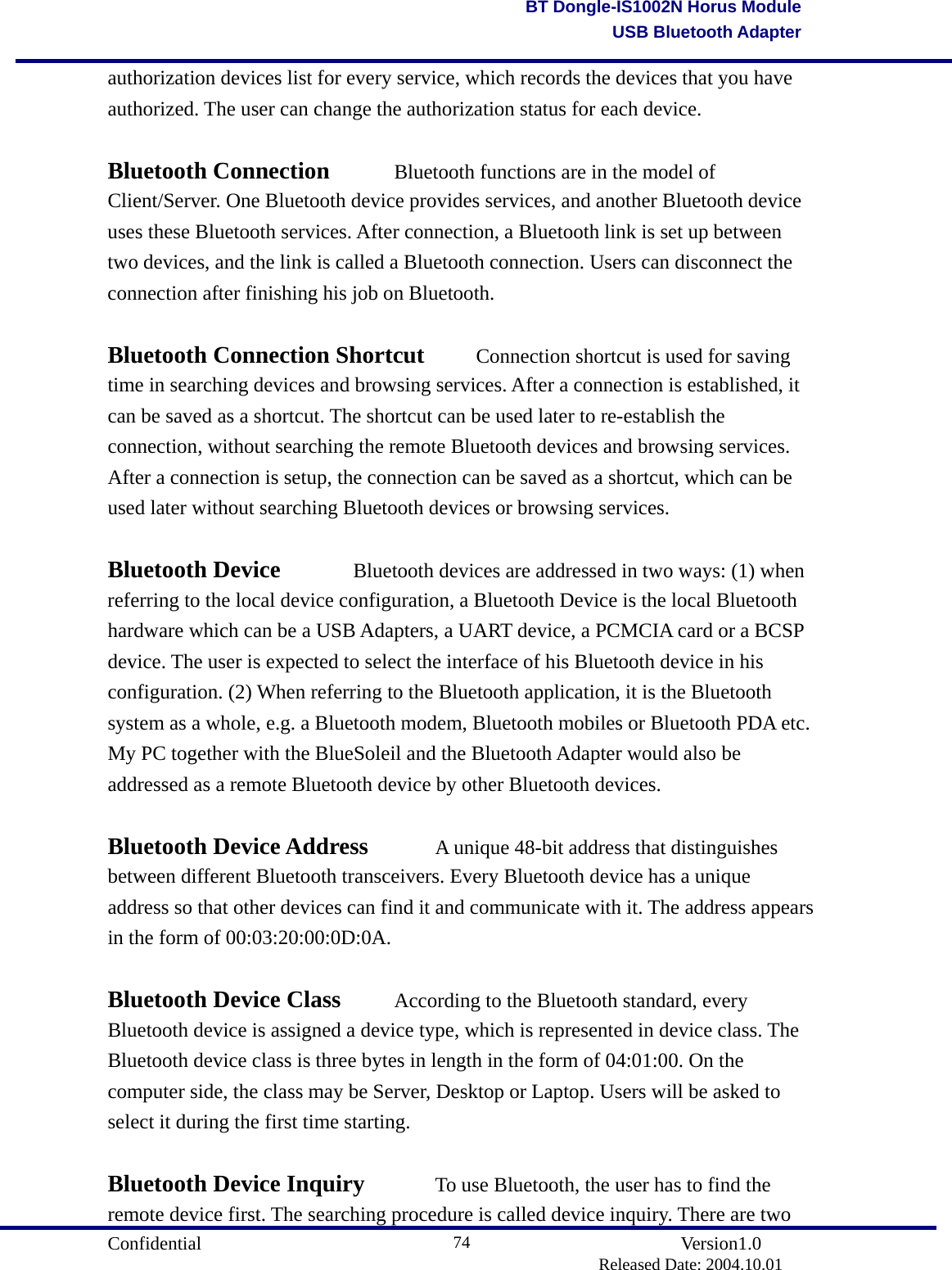                                       Confidential               Version1.0                          Released Date: 2004.10.01 74BT Dongle-IS1002N Horus ModuleUSB Bluetooth Adapterauthorization devices list for every service, which records the devices that you have authorized. The user can change the authorization status for each device.  Bluetooth Connection    Bluetooth functions are in the model of Client/Server. One Bluetooth device provides services, and another Bluetooth device uses these Bluetooth services. After connection, a Bluetooth link is set up between two devices, and the link is called a Bluetooth connection. Users can disconnect the connection after finishing his job on Bluetooth.    Bluetooth Connection Shortcut    Connection shortcut is used for saving time in searching devices and browsing services. After a connection is established, it can be saved as a shortcut. The shortcut can be used later to re-establish the connection, without searching the remote Bluetooth devices and browsing services. After a connection is setup, the connection can be saved as a shortcut, which can be used later without searching Bluetooth devices or browsing services.    Bluetooth Device    Bluetooth devices are addressed in two ways: (1) when referring to the local device configuration, a Bluetooth Device is the local Bluetooth hardware which can be a USB Adapters, a UART device, a PCMCIA card or a BCSP device. The user is expected to select the interface of his Bluetooth device in his configuration. (2) When referring to the Bluetooth application, it is the Bluetooth system as a whole, e.g. a Bluetooth modem, Bluetooth mobiles or Bluetooth PDA etc. My PC together with the BlueSoleil and the Bluetooth Adapter would also be addressed as a remote Bluetooth device by other Bluetooth devices.    Bluetooth Device Address    A unique 48-bit address that distinguishes between different Bluetooth transceivers. Every Bluetooth device has a unique address so that other devices can find it and communicate with it. The address appears in the form of 00:03:20:00:0D:0A.    Bluetooth Device Class    According to the Bluetooth standard, every Bluetooth device is assigned a device type, which is represented in device class. The Bluetooth device class is three bytes in length in the form of 04:01:00. On the computer side, the class may be Server, Desktop or Laptop. Users will be asked to select it during the first time starting.    Bluetooth Device Inquiry    To use Bluetooth, the user has to find the remote device first. The searching procedure is called device inquiry. There are two 