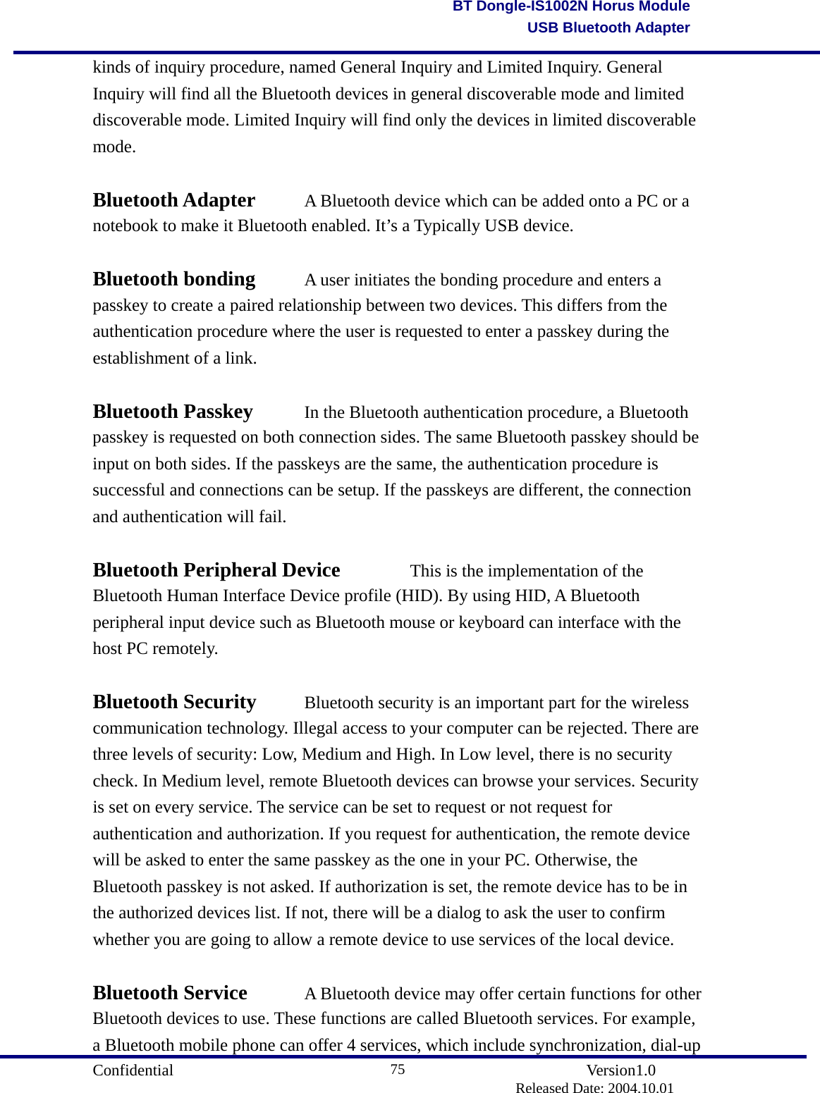                                       Confidential               Version1.0                          Released Date: 2004.10.01 75BT Dongle-IS1002N Horus ModuleUSB Bluetooth Adapterkinds of inquiry procedure, named General Inquiry and Limited Inquiry. General Inquiry will find all the Bluetooth devices in general discoverable mode and limited discoverable mode. Limited Inquiry will find only the devices in limited discoverable mode.   Bluetooth Adapter    A Bluetooth device which can be added onto a PC or a notebook to make it Bluetooth enabled. It’s a Typically USB device.    Bluetooth bonding    A user initiates the bonding procedure and enters a passkey to create a paired relationship between two devices. This differs from the authentication procedure where the user is requested to enter a passkey during the establishment of a link.    Bluetooth Passkey    In the Bluetooth authentication procedure, a Bluetooth passkey is requested on both connection sides. The same Bluetooth passkey should be input on both sides. If the passkeys are the same, the authentication procedure is successful and connections can be setup. If the passkeys are different, the connection and authentication will fail.    Bluetooth Peripheral Device    This is the implementation of the Bluetooth Human Interface Device profile (HID). By using HID, A Bluetooth peripheral input device such as Bluetooth mouse or keyboard can interface with the host PC remotely.    Bluetooth Security    Bluetooth security is an important part for the wireless communication technology. Illegal access to your computer can be rejected. There are three levels of security: Low, Medium and High. In Low level, there is no security check. In Medium level, remote Bluetooth devices can browse your services. Security is set on every service. The service can be set to request or not request for authentication and authorization. If you request for authentication, the remote device will be asked to enter the same passkey as the one in your PC. Otherwise, the Bluetooth passkey is not asked. If authorization is set, the remote device has to be in the authorized devices list. If not, there will be a dialog to ask the user to confirm whether you are going to allow a remote device to use services of the local device.    Bluetooth Service    A Bluetooth device may offer certain functions for other Bluetooth devices to use. These functions are called Bluetooth services. For example, a Bluetooth mobile phone can offer 4 services, which include synchronization, dial-up 