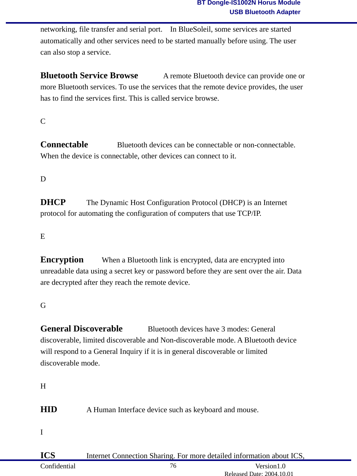                                       Confidential               Version1.0                          Released Date: 2004.10.01 76BT Dongle-IS1002N Horus ModuleUSB Bluetooth Adapternetworking, file transfer and serial port.    In BlueSoleil, some services are started automatically and other services need to be started manually before using. The user can also stop a service.    Bluetooth Service Browse    A remote Bluetooth device can provide one or more Bluetooth services. To use the services that the remote device provides, the user has to find the services first. This is called service browse.    C  Connectable   Bluetooth devices can be connectable or non-connectable. When the device is connectable, other devices can connect to it.    D  DHCP   The Dynamic Host Configuration Protocol (DHCP) is an Internet protocol for automating the configuration of computers that use TCP/IP.  E  Encryption   When a Bluetooth link is encrypted, data are encrypted into unreadable data using a secret key or password before they are sent over the air. Data are decrypted after they reach the remote device.      G  General Discoverable    Bluetooth devices have 3 modes: General discoverable, limited discoverable and Non-discoverable mode. A Bluetooth device will respond to a General Inquiry if it is in general discoverable or limited discoverable mode.    H  HID   A Human Interface device such as keyboard and mouse.    I  ICS     Internet Connection Sharing. For more detailed information about ICS, 