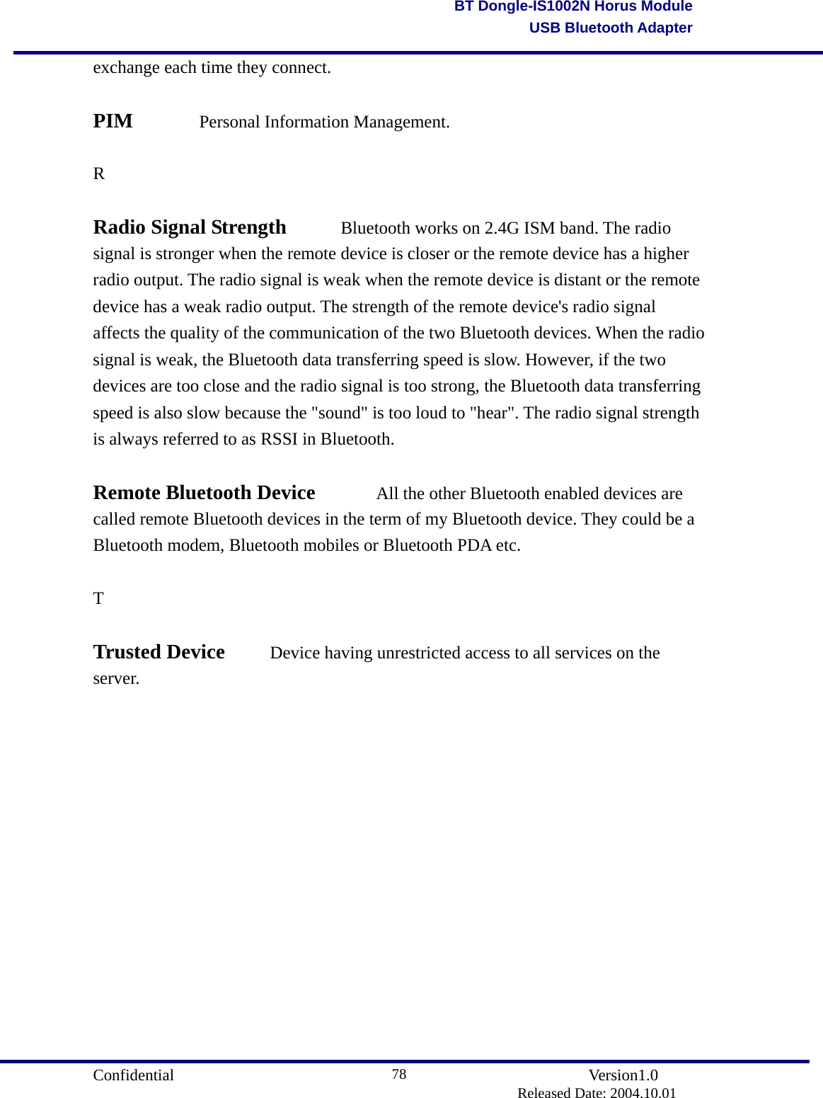                                       Confidential               Version1.0                          Released Date: 2004.10.01 78BT Dongle-IS1002N Horus ModuleUSB Bluetooth Adapterexchange each time they connect.    PIM   Personal Information Management.    R  Radio Signal Strength    Bluetooth works on 2.4G ISM band. The radio signal is stronger when the remote device is closer or the remote device has a higher radio output. The radio signal is weak when the remote device is distant or the remote device has a weak radio output. The strength of the remote device&apos;s radio signal affects the quality of the communication of the two Bluetooth devices. When the radio signal is weak, the Bluetooth data transferring speed is slow. However, if the two devices are too close and the radio signal is too strong, the Bluetooth data transferring speed is also slow because the &quot;sound&quot; is too loud to &quot;hear&quot;. The radio signal strength is always referred to as RSSI in Bluetooth.    Remote Bluetooth Device    All the other Bluetooth enabled devices are called remote Bluetooth devices in the term of my Bluetooth device. They could be a Bluetooth modem, Bluetooth mobiles or Bluetooth PDA etc.  T   Trusted Device    Device having unrestricted access to all services on the server.               