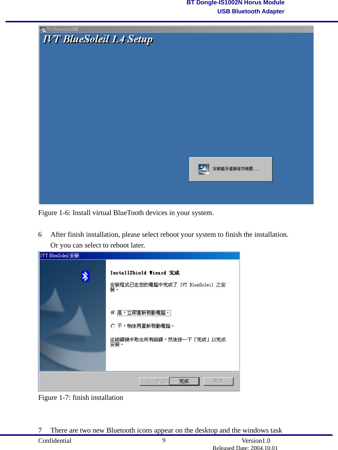                                       Confidential               Version1.0                          Released Date: 2004.10.01 9BT Dongle-IS1002N Horus ModuleUSB Bluetooth Adapter Figure 1-6: Install virtual BlueTooth devices in your system.  6  After finish installation, please select reboot your system to finish the installation. Or you can select to reboot later.  Figure 1-7: finish installation   7  There are two new Bluetooth icons appear on the desktop and the windows task 