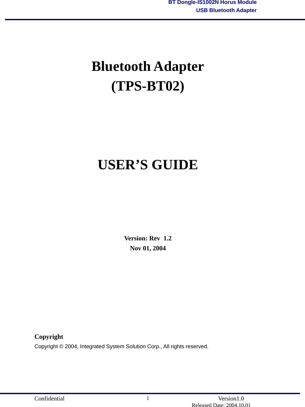                                       Confidential               Version1.0                          Released Date: 2004.10.01 1BT Dongle-IS1002N Horus ModuleUSB Bluetooth Adapter   Bluetooth Adapter (TPS-BT02)    USER’S GUIDE       Version: Rev   1.2 Nov 01, 2004         Copyright Copyright © 2004, Integrated System Solution Corp., All rights reserved.      