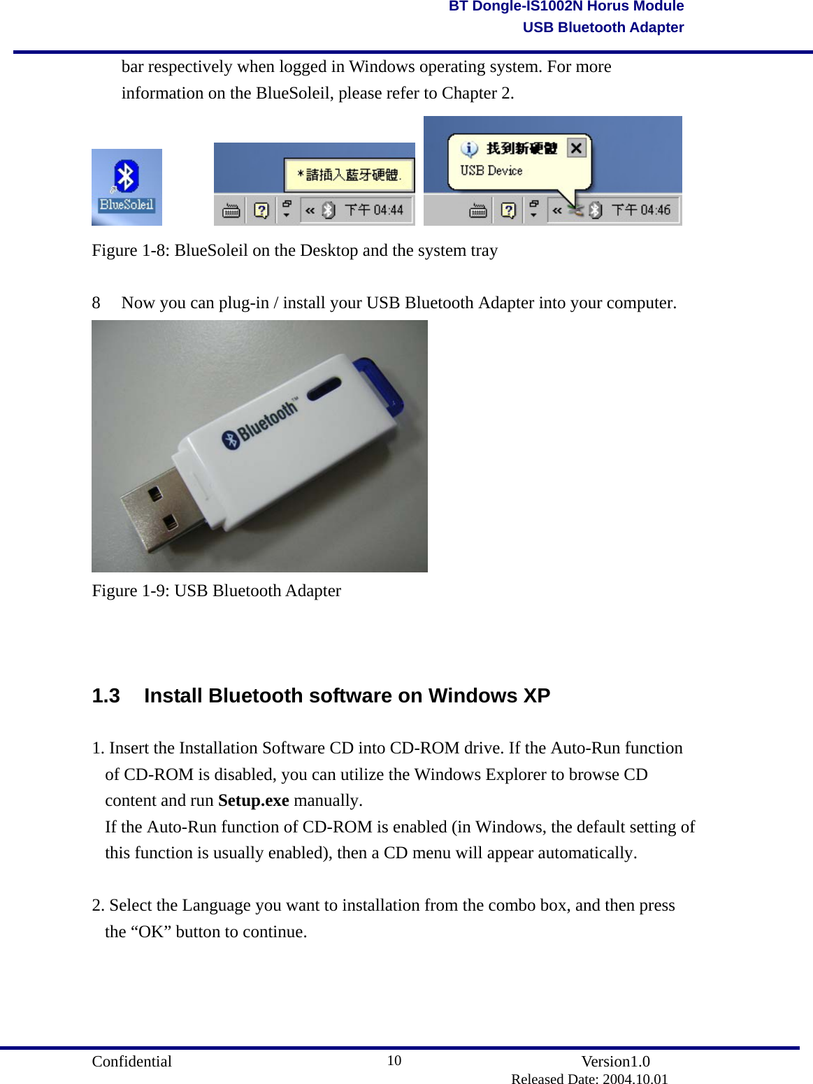                                       Confidential               Version1.0                          Released Date: 2004.10.01 10BT Dongle-IS1002N Horus ModuleUSB Bluetooth Adapterbar respectively when logged in Windows operating system. For more information on the BlueSoleil, please refer to Chapter 2.           Figure 1-8: BlueSoleil on the Desktop and the system tray  8  Now you can plug-in / install your USB Bluetooth Adapter into your computer.  Figure 1-9: USB Bluetooth Adapter   1.3  Install Bluetooth software on Windows XP 1. Insert the Installation Software CD into CD-ROM drive. If the Auto-Run function of CD-ROM is disabled, you can utilize the Windows Explorer to browse CD content and run Setup.exe manually.  If the Auto-Run function of CD-ROM is enabled (in Windows, the default setting of this function is usually enabled), then a CD menu will appear automatically.  2. Select the Language you want to installation from the combo box, and then press the “OK” button to continue. 