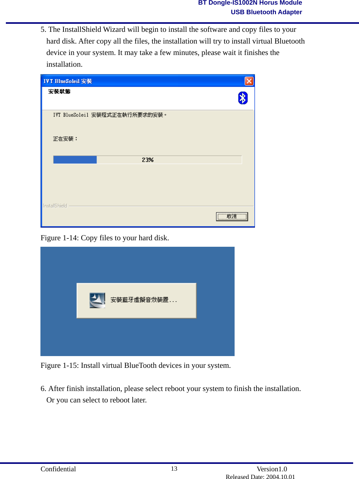                                       Confidential               Version1.0                          Released Date: 2004.10.01 13BT Dongle-IS1002N Horus ModuleUSB Bluetooth Adapter5. The InstallShield Wizard will begin to install the software and copy files to your hard disk. After copy all the files, the installation will try to install virtual Bluetooth device in your system. It may take a few minutes, please wait it finishes the installation.  Figure 1-14: Copy files to your hard disk.  Figure 1-15: Install virtual BlueTooth devices in your system.  6. After finish installation, please select reboot your system to finish the installation. Or you can select to reboot later. 