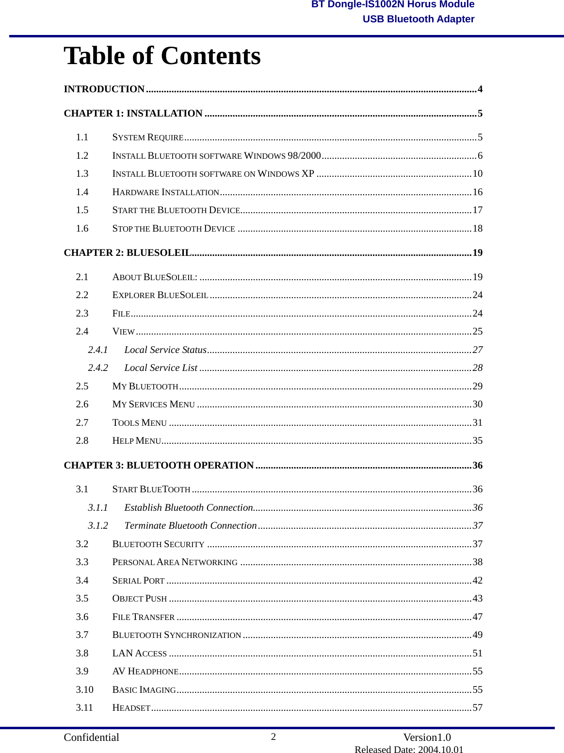                                       Confidential               Version1.0                          Released Date: 2004.10.01 2BT Dongle-IS1002N Horus ModuleUSB Bluetooth AdapterTable of Contents INTRODUCTION..................................................................................................................................4 CHAPTER 1: INSTALLATION ...........................................................................................................5 1.1 SYSTEM REQUIRE...................................................................................................................5 1.2 INSTALL BLUETOOTH SOFTWARE WINDOWS 98/2000.............................................................6 1.3 INSTALL BLUETOOTH SOFTWARE ON WINDOWS XP .............................................................10 1.4 HARDWARE INSTALLATION...................................................................................................16 1.5 START THE BLUETOOTH DEVICE...........................................................................................17 1.6 STOP THE BLUETOOTH DEVICE ............................................................................................18 CHAPTER 2: BLUESOLEIL..............................................................................................................19 2.1 ABOUT BLUESOLEIL: ...........................................................................................................19 2.2 EXPLORER BLUESOLEIL.......................................................................................................24 2.3 FILE......................................................................................................................................24 2.4 VIEW....................................................................................................................................25 2.4.1 Local Service Status........................................................................................................27 2.4.2 Local Service List ...........................................................................................................28 2.5 MY BLUETOOTH...................................................................................................................29 2.6 MY SERVICES MENU ............................................................................................................30 2.7 TOOLS MENU .......................................................................................................................31 2.8 HELP MENU..........................................................................................................................35 CHAPTER 3: BLUETOOTH OPERATION.....................................................................................36 3.1 START BLUETOOTH..............................................................................................................36 3.1.1 Establish Bluetooth Connection......................................................................................36 3.1.2 Terminate Bluetooth Connection....................................................................................37 3.2 BLUETOOTH SECURITY ........................................................................................................37 3.3 PERSONAL AREA NETWORKING ...........................................................................................38 3.4 SERIAL PORT ........................................................................................................................42 3.5 OBJECT PUSH .......................................................................................................................43 3.6 FILE TRANSFER ....................................................................................................................47 3.7 BLUETOOTH SYNCHRONIZATION ..........................................................................................49 3.8 LAN ACCESS .......................................................................................................................51 3.9 AV HEADPHONE...................................................................................................................55 3.10 BASIC IMAGING....................................................................................................................55 3.11 HEADSET..............................................................................................................................57 