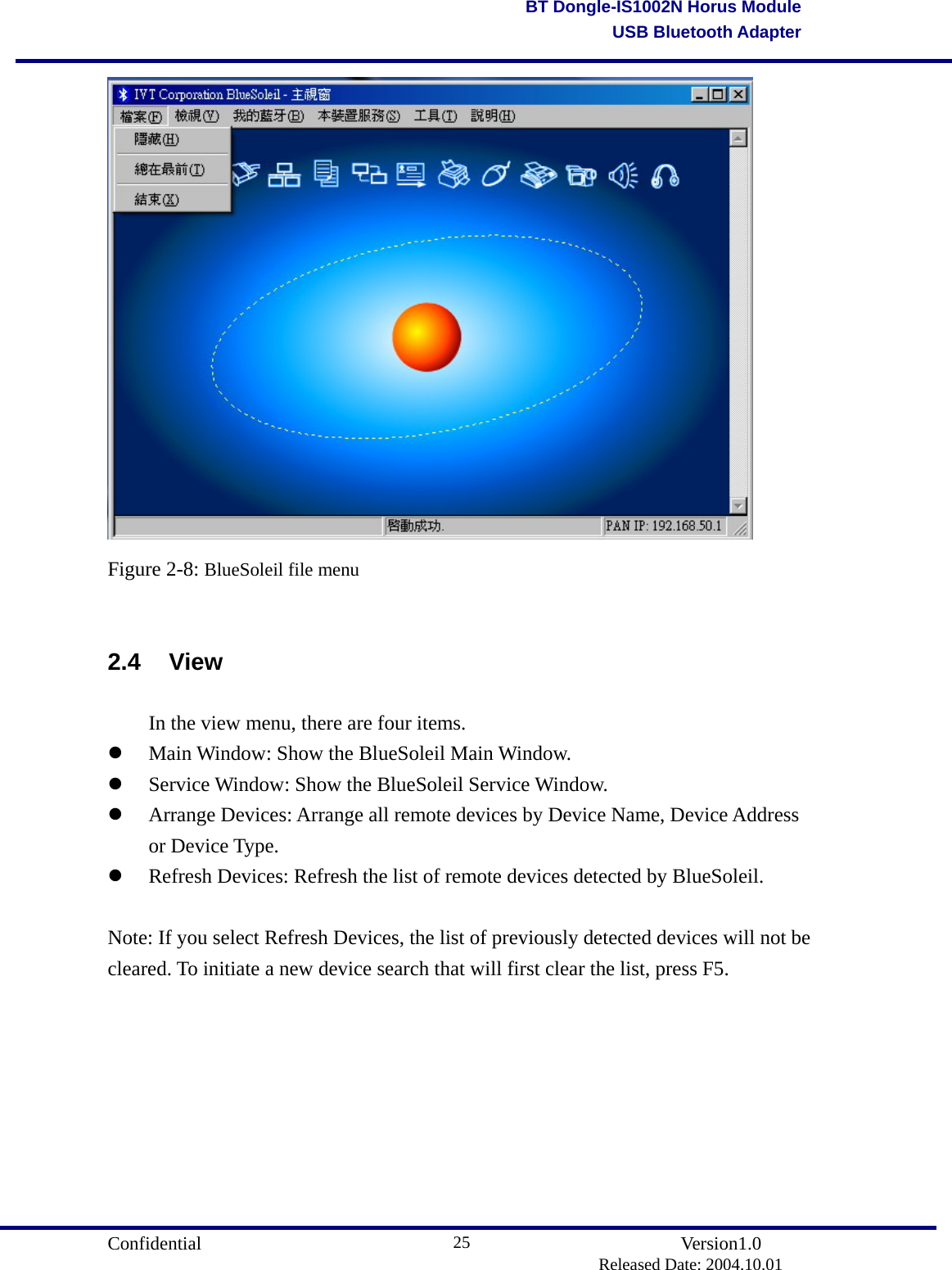                                       Confidential               Version1.0                          Released Date: 2004.10.01 25BT Dongle-IS1002N Horus ModuleUSB Bluetooth Adapter Figure 2-8: BlueSoleil file menu  2.4 View   In the view menu, there are four items.   Main Window: Show the BlueSoleil Main Window.     Service Window: Show the BlueSoleil Service Window.     Arrange Devices: Arrange all remote devices by Device Name, Device Address or Device Type.     Refresh Devices: Refresh the list of remote devices detected by BlueSoleil.  Note: If you select Refresh Devices, the list of previously detected devices will not be cleared. To initiate a new device search that will first clear the list, press F5. 