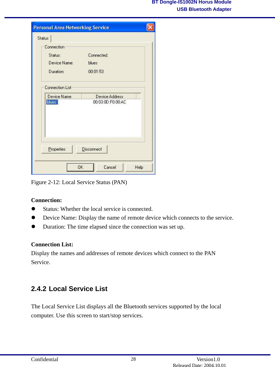                                       Confidential               Version1.0                          Released Date: 2004.10.01 28BT Dongle-IS1002N Horus ModuleUSB Bluetooth Adapter Figure 2-12: Local Service Status (PAN)  Connection:   Status: Whether the local service is connected.   Device Name: Display the name of remote device which connects to the service.   Duration: The time elapsed since the connection was set up.  Connection List: Display the names and addresses of remote devices which connect to the PAN Service.  2.4.2 Local Service List The Local Service List displays all the Bluetooth services supported by the local computer. Use this screen to start/stop services. 