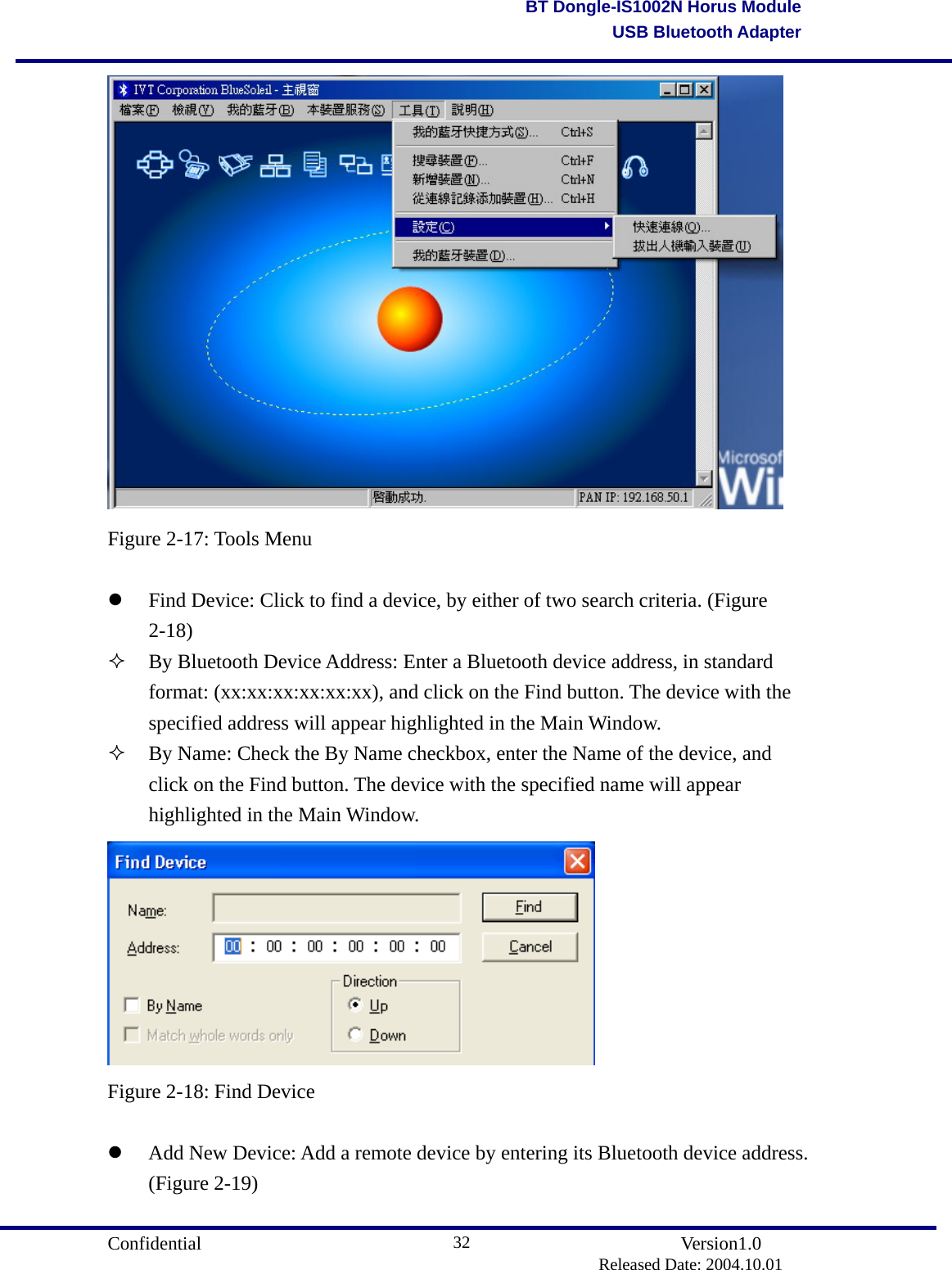                                       Confidential               Version1.0                          Released Date: 2004.10.01 32BT Dongle-IS1002N Horus ModuleUSB Bluetooth Adapter Figure 2-17: Tools Menu    Find Device: Click to find a device, by either of two search criteria. (Figure 2-18)   By Bluetooth Device Address: Enter a Bluetooth device address, in standard format: (xx:xx:xx:xx:xx:xx), and click on the Find button. The device with the specified address will appear highlighted in the Main Window.       By Name: Check the By Name checkbox, enter the Name of the device, and click on the Find button. The device with the specified name will appear highlighted in the Main Window.  Figure 2-18: Find Device    Add New Device: Add a remote device by entering its Bluetooth device address. (Figure 2-19) 