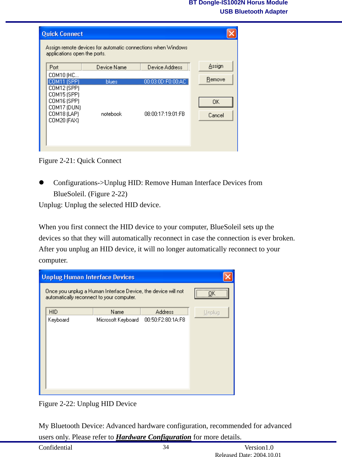                                       Confidential               Version1.0                          Released Date: 2004.10.01 34BT Dongle-IS1002N Horus ModuleUSB Bluetooth Adapter Figure 2-21: Quick Connect    Configurations-&gt;Unplug HID: Remove Human Interface Devices from BlueSoleil. (Figure 2-22) Unplug: Unplug the selected HID device.  When you first connect the HID device to your computer, BlueSoleil sets up the devices so that they will automatically reconnect in case the connection is ever broken. After you unplug an HID device, it will no longer automatically reconnect to your computer.  Figure 2-22: Unplug HID Device  My Bluetooth Device: Advanced hardware configuration, recommended for advanced users only. Please refer to Hardware Configuration for more details. 