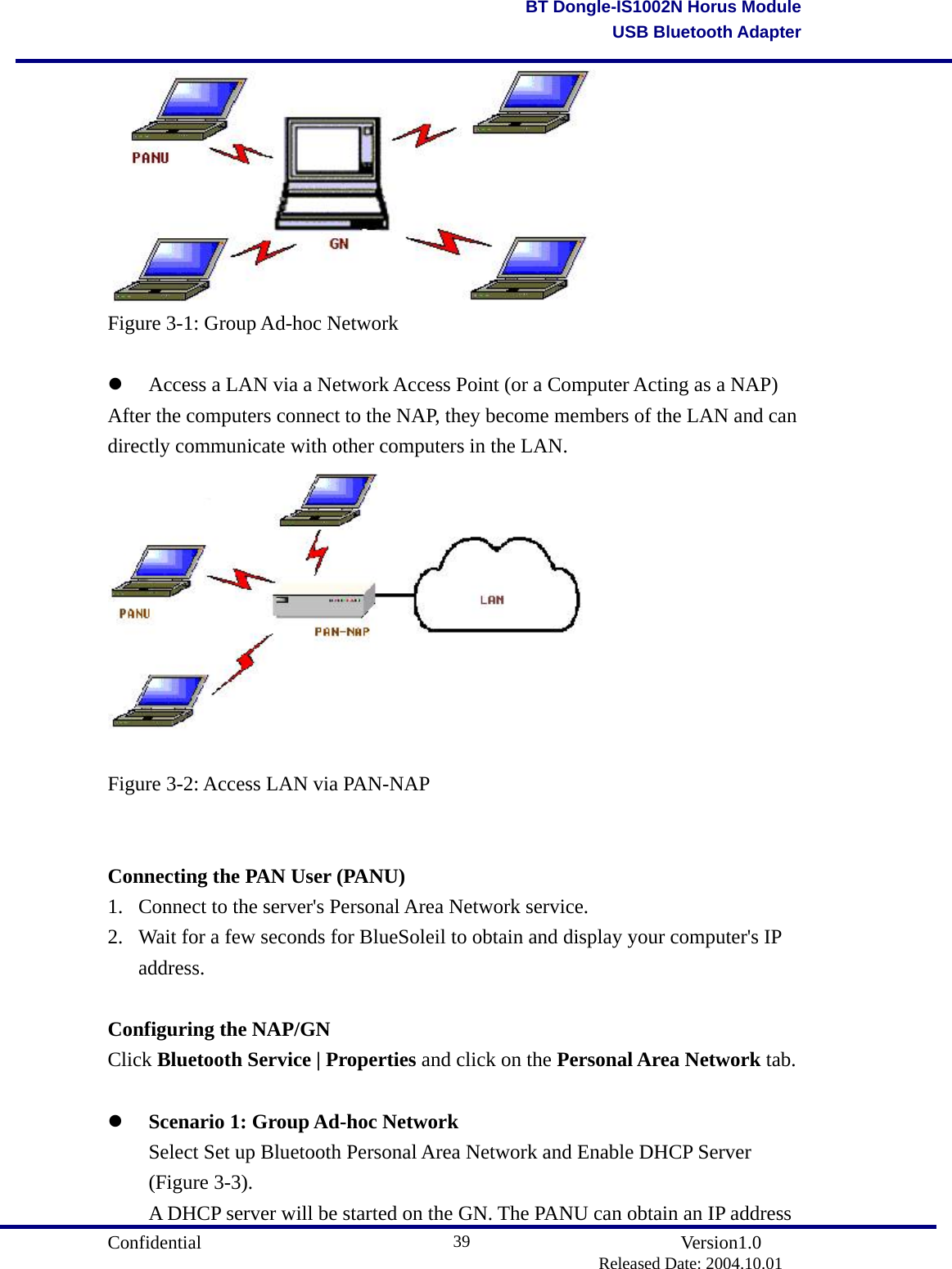                                       Confidential               Version1.0                          Released Date: 2004.10.01 39BT Dongle-IS1002N Horus ModuleUSB Bluetooth Adapter Figure 3-1: Group Ad-hoc Network    Access a LAN via a Network Access Point (or a Computer Acting as a NAP) After the computers connect to the NAP, they become members of the LAN and can directly communicate with other computers in the LAN.   Figure 3-2: Access LAN via PAN-NAP   Connecting the PAN User (PANU) 1.  Connect to the server&apos;s Personal Area Network service.   2.  Wait for a few seconds for BlueSoleil to obtain and display your computer&apos;s IP address.   Configuring the NAP/GN Click Bluetooth Service | Properties and click on the Personal Area Network tab.    Scenario 1: Group Ad-hoc Network   Select Set up Bluetooth Personal Area Network and Enable DHCP Server  (Figure 3-3).   A DHCP server will be started on the GN. The PANU can obtain an IP address 