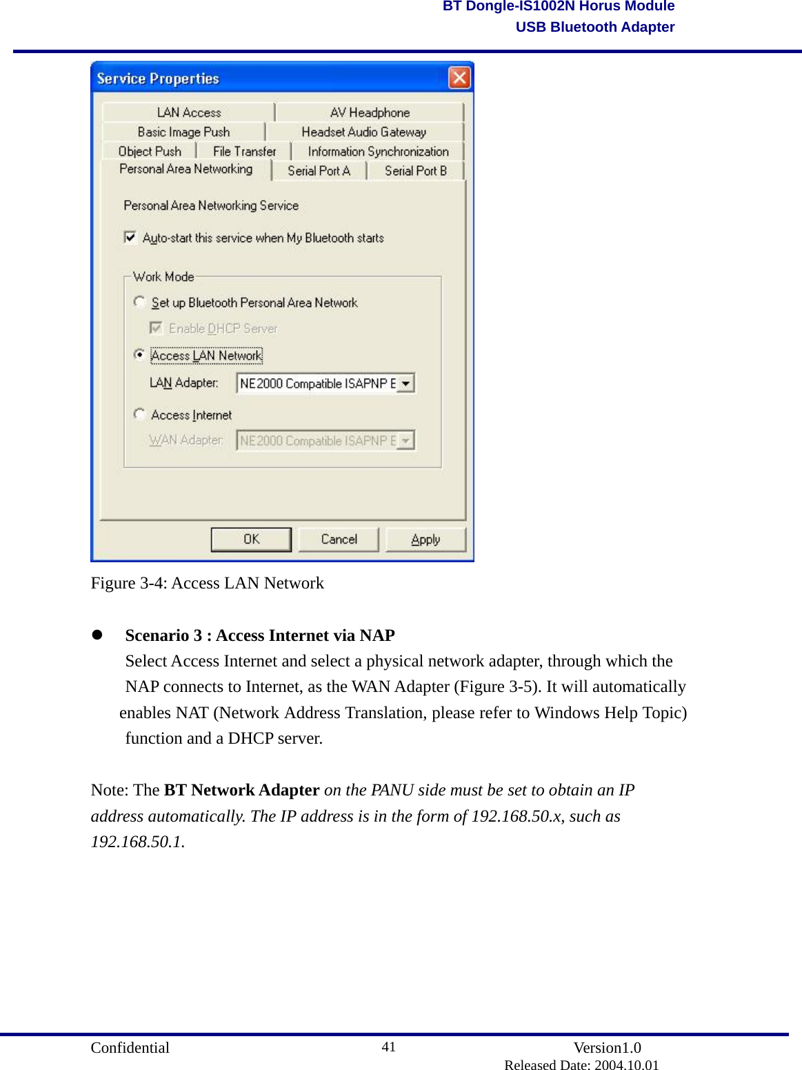                                       Confidential               Version1.0                          Released Date: 2004.10.01 41BT Dongle-IS1002N Horus ModuleUSB Bluetooth Adapter Figure 3-4: Access LAN Network    Scenario 3 : Access Internet via NAP   Select Access Internet and select a physical network adapter, through which the   NAP connects to Internet, as the WAN Adapter (Figure 3-5). It will automatically   enables NAT (Network Address Translation, please refer to Windows Help Topic)   function and a DHCP server.      Note: The BT Network Adapter on the PANU side must be set to obtain an IP address automatically. The IP address is in the form of 192.168.50.x, such as 192.168.50.1.  