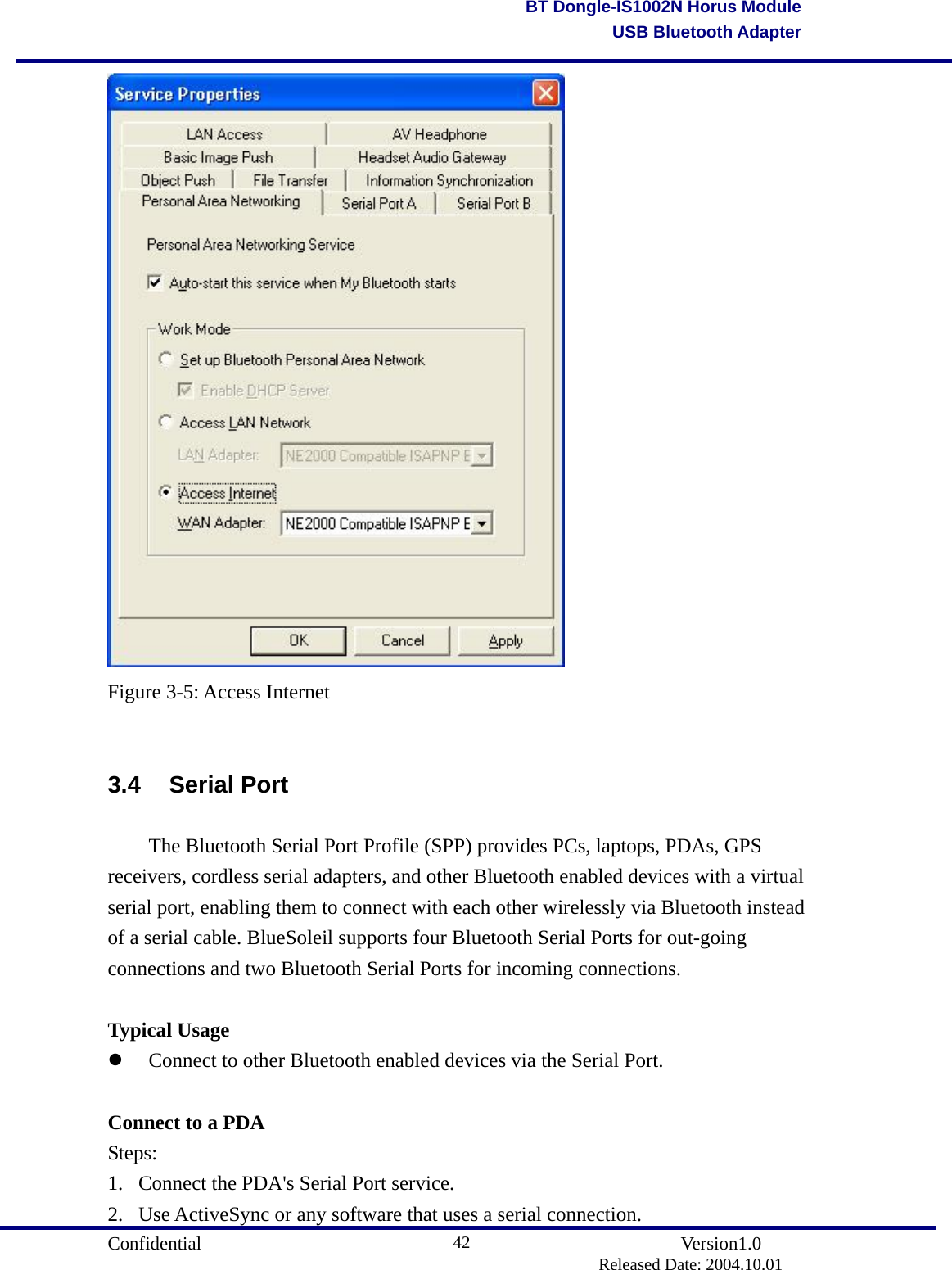                                       Confidential               Version1.0                          Released Date: 2004.10.01 42BT Dongle-IS1002N Horus ModuleUSB Bluetooth Adapter Figure 3-5: Access Internet  3.4 Serial Port   The Bluetooth Serial Port Profile (SPP) provides PCs, laptops, PDAs, GPS receivers, cordless serial adapters, and other Bluetooth enabled devices with a virtual serial port, enabling them to connect with each other wirelessly via Bluetooth instead of a serial cable. BlueSoleil supports four Bluetooth Serial Ports for out-going connections and two Bluetooth Serial Ports for incoming connections.  Typical Usage   Connect to other Bluetooth enabled devices via the Serial Port.    Connect to a PDA Steps: 1.  Connect the PDA&apos;s Serial Port service.   2.  Use ActiveSync or any software that uses a serial connection.   