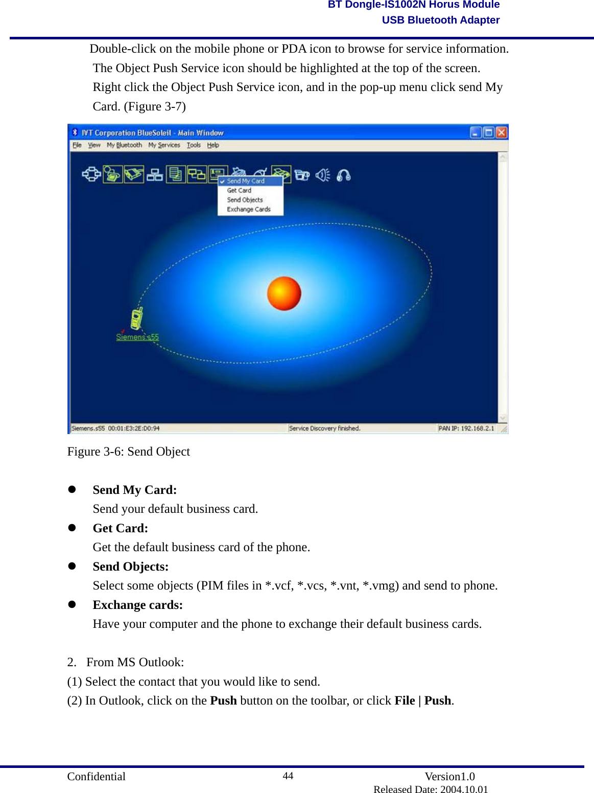                                       Confidential               Version1.0                          Released Date: 2004.10.01 44BT Dongle-IS1002N Horus ModuleUSB Bluetooth Adapter  Double-click on the mobile phone or PDA icon to browse for service information.   The Object Push Service icon should be highlighted at the top of the screen.   Right click the Object Push Service icon, and in the pop-up menu click send My   Card. (Figure 3-7)  Figure 3-6: Send Object      Send My Card:   Send your default business card.     Get Card:   Get the default business card of the phone.     Send Objects:   Select some objects (PIM files in *.vcf, *.vcs, *.vnt, *.vmg) and send to phone.     Exchange cards:   Have your computer and the phone to exchange their default business cards.    2. From MS Outlook: (1) Select the contact that you would like to send. (2) In Outlook, click on the Push button on the toolbar, or click File | Push. 