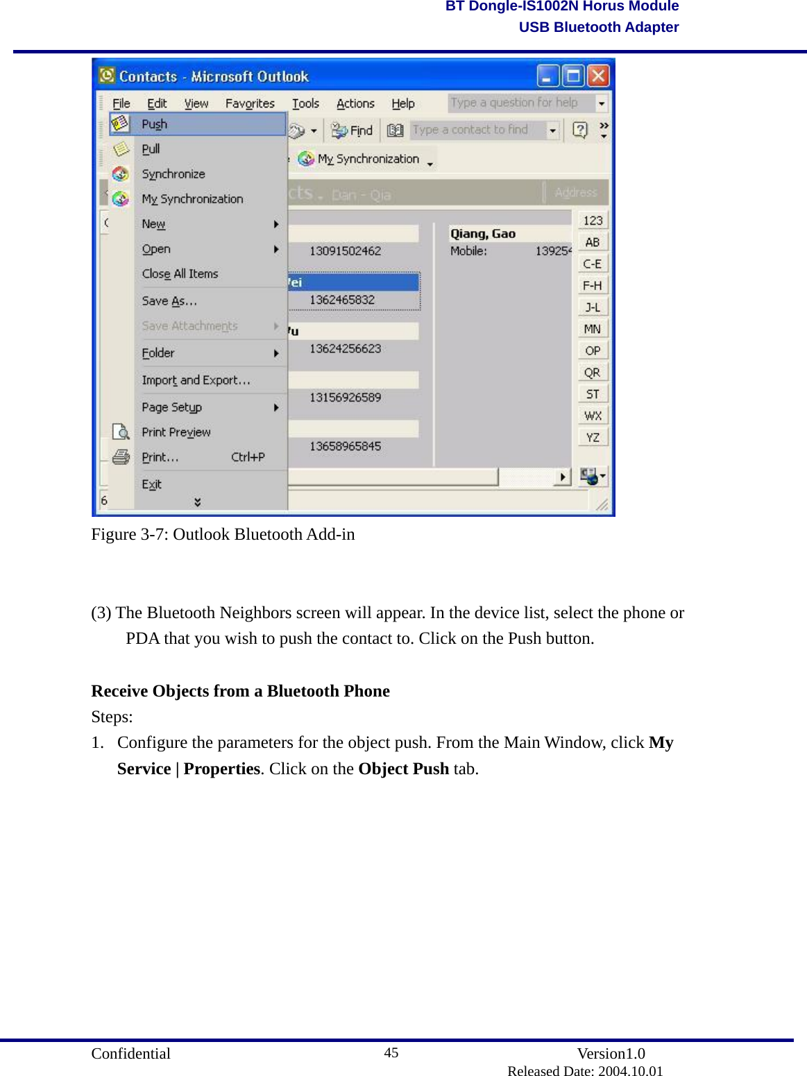                                       Confidential               Version1.0                          Released Date: 2004.10.01 45BT Dongle-IS1002N Horus ModuleUSB Bluetooth Adapter Figure 3-7: Outlook Bluetooth Add-in   (3) The Bluetooth Neighbors screen will appear. In the device list, select the phone or   PDA that you wish to push the contact to. Click on the Push button.      Receive Objects from a Bluetooth Phone Steps: 1.  Configure the parameters for the object push. From the Main Window, click My Service | Properties. Click on the Object Push tab.   