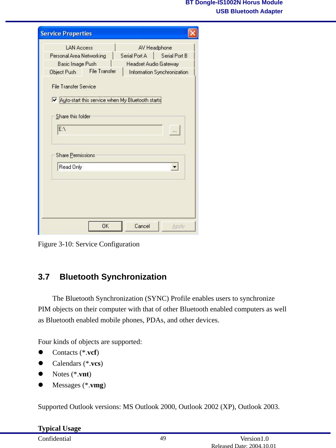                                       Confidential               Version1.0                          Released Date: 2004.10.01 49BT Dongle-IS1002N Horus ModuleUSB Bluetooth Adapter Figure 3-10: Service Configuration  3.7 Bluetooth Synchronization   The Bluetooth Synchronization (SYNC) Profile enables users to synchronize PIM objects on their computer with that of other Bluetooth enabled computers as well as Bluetooth enabled mobile phones, PDAs, and other devices.  Four kinds of objects are supported:   Contacts (*.vcf)    Calendars (*.vcs)    Notes (*.vnt)    Messages (*.vmg)   Supported Outlook versions: MS Outlook 2000, Outlook 2002 (XP), Outlook 2003.  Typical Usage 