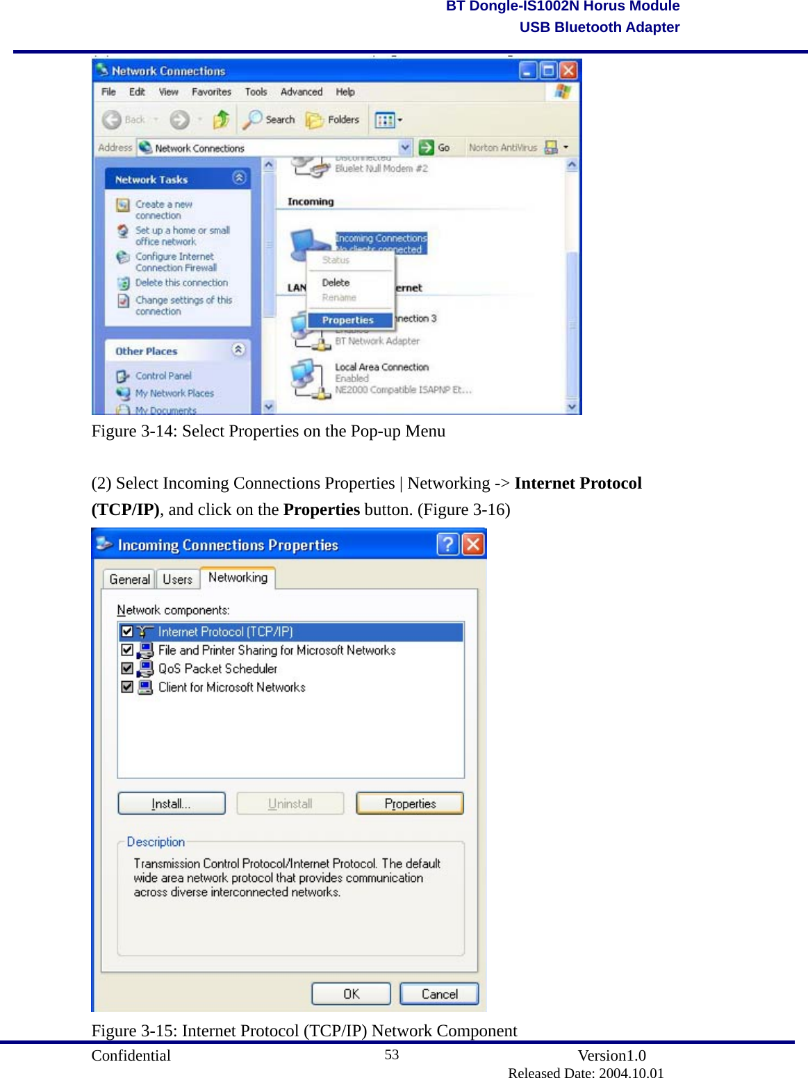                                       Confidential               Version1.0                          Released Date: 2004.10.01 53BT Dongle-IS1002N Horus ModuleUSB Bluetooth Adapter Figure 3-14: Select Properties on the Pop-up Menu  (2) Select Incoming Connections Properties | Networking -&gt; Internet Protocol (TCP/IP), and click on the Properties button. (Figure 3-16)  Figure 3-15: Internet Protocol (TCP/IP) Network Component 