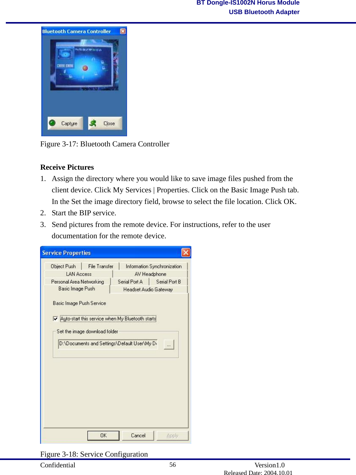                                       Confidential               Version1.0                          Released Date: 2004.10.01 56BT Dongle-IS1002N Horus ModuleUSB Bluetooth Adapter Figure 3-17: Bluetooth Camera Controller  Receive Pictures 1.  Assign the directory where you would like to save image files pushed from the client device. Click My Services | Properties. Click on the Basic Image Push tab. In the Set the image directory field, browse to select the file location. Click OK. 2.  Start the BIP service.   3.  Send pictures from the remote device. For instructions, refer to the user documentation for the remote device.    Figure 3-18: Service Configuration 