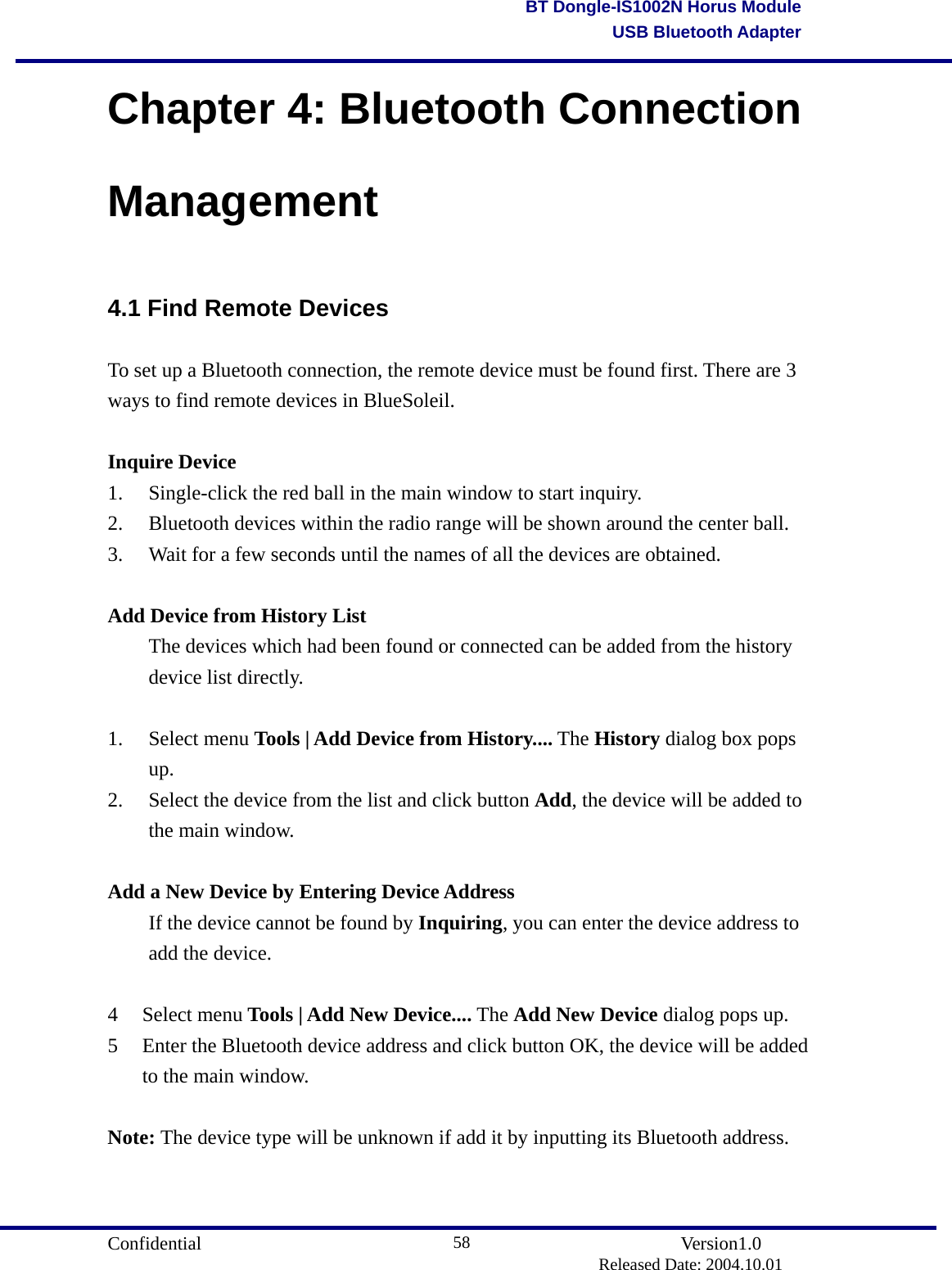                                       Confidential               Version1.0                          Released Date: 2004.10.01 58BT Dongle-IS1002N Horus ModuleUSB Bluetooth AdapterChapter 4: Bluetooth Connection Management 4.1 Find Remote Devices To set up a Bluetooth connection, the remote device must be found first. There are 3 ways to find remote devices in BlueSoleil.  Inquire Device 1.  Single-click the red ball in the main window to start inquiry.     2.  Bluetooth devices within the radio range will be shown around the center ball.     3.  Wait for a few seconds until the names of all the devices are obtained.    Add Device from History List   The devices which had been found or connected can be added from the history  device list directly.  1. Select menu Tools | Add Device from History.... The History dialog box pops up.   2.  Select the device from the list and click button Add, the device will be added to the main window.    Add a New Device by Entering Device Address   If the device cannot be found by Inquiring, you can enter the device address to   add the device.  4 Select menu Tools | Add New Device.... The Add New Device dialog pops up.   5  Enter the Bluetooth device address and click button OK, the device will be added to the main window.    Note: The device type will be unknown if add it by inputting its Bluetooth address.   