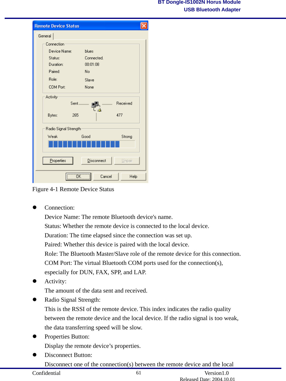                                       Confidential               Version1.0                          Released Date: 2004.10.01 61BT Dongle-IS1002N Horus ModuleUSB Bluetooth Adapter Figure 4-1 Remote Device Status    Connection:   Device Name: The remote Bluetooth device&apos;s name.   Status: Whether the remote device is connected to the local device.   Duration: The time elapsed since the connection was set up.   Paired: Whether this device is paired with the local device.   Role: The Bluetooth Master/Slave role of the remote device for this connection.   COM Port: The virtual Bluetooth COM ports used for the connection(s),   especially for DUN, FAX, SPP, and LAP.     Activity:   The amount of the data sent and received.     Radio Signal Strength:   This is the RSSI of the remote device. This index indicates the radio quality   between the remote device and the local device. If the radio signal is too weak,   the data transferring speed will be slow.     Properties Button:  Display the remote device’s properties.     Disconnect Button:   Disconnect one of the connection(s) between the remote device and the local 