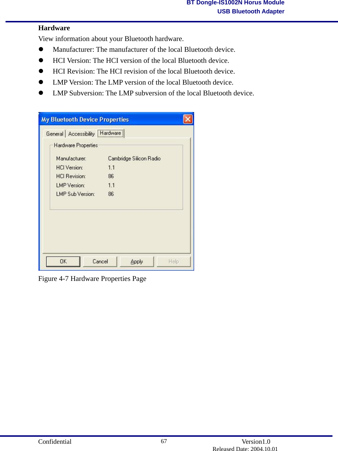                                       Confidential               Version1.0                          Released Date: 2004.10.01 67BT Dongle-IS1002N Horus ModuleUSB Bluetooth AdapterHardware View information about your Bluetooth hardware.   Manufacturer: The manufacturer of the local Bluetooth device.     HCI Version: The HCI version of the local Bluetooth device.     HCI Revision: The HCI revision of the local Bluetooth device.     LMP Version: The LMP version of the local Bluetooth device.     LMP Subversion: The LMP subversion of the local Bluetooth device.   Figure 4-7 Hardware Properties Page               