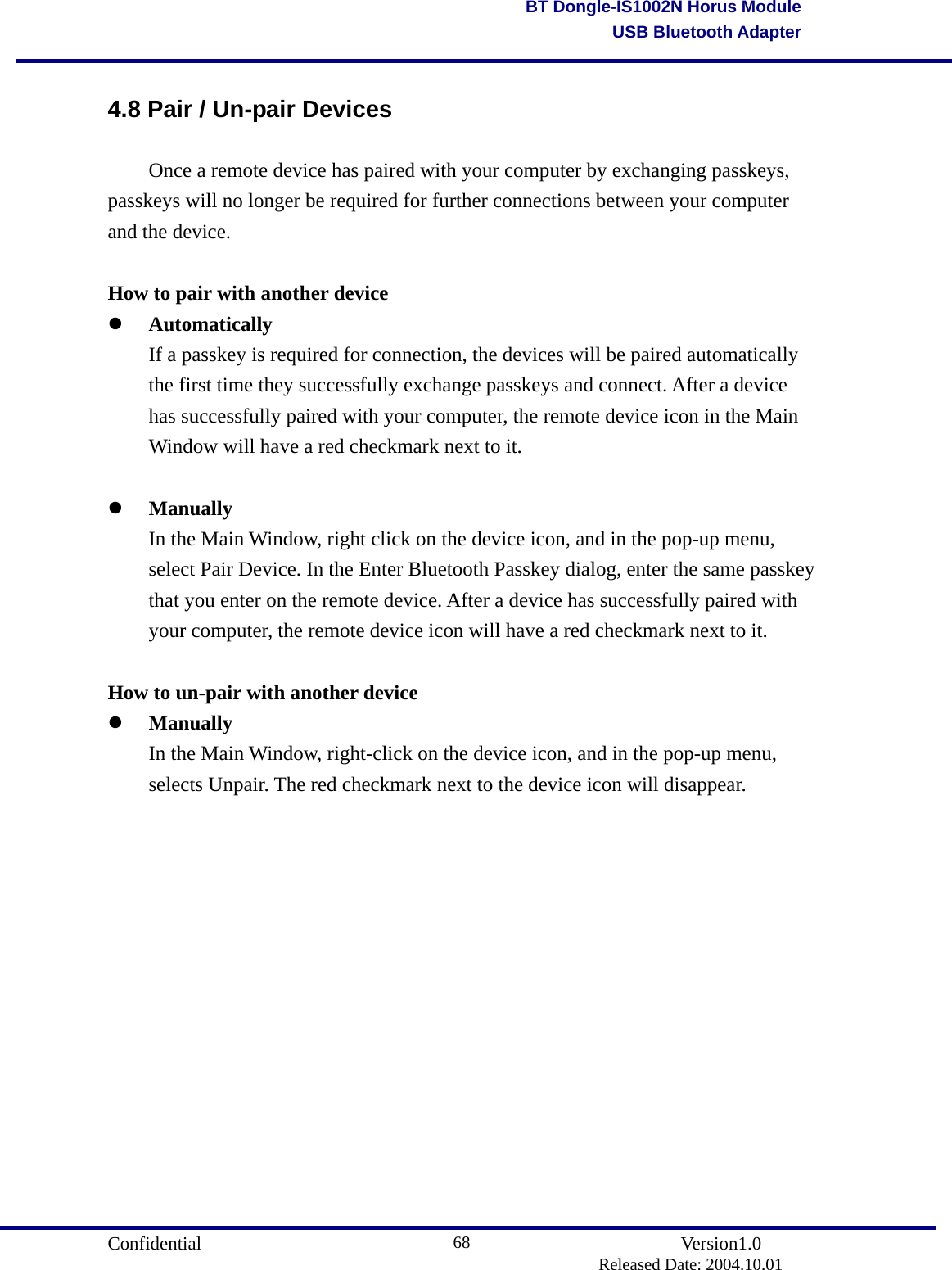                                       Confidential               Version1.0                          Released Date: 2004.10.01 68BT Dongle-IS1002N Horus ModuleUSB Bluetooth Adapter4.8 Pair / Un-pair Devices   Once a remote device has paired with your computer by exchanging passkeys, passkeys will no longer be required for further connections between your computer and the device.  How to pair with another device   Automatically   If a passkey is required for connection, the devices will be paired automatically   the first time they successfully exchange passkeys and connect. After a device   has successfully paired with your computer, the remote device icon in the Main   Window will have a red checkmark next to it.      Manually   In the Main Window, right click on the device icon, and in the pop-up menu,   select Pair Device. In the Enter Bluetooth Passkey dialog, enter the same passkey   that you enter on the remote device. After a device has successfully paired with   your computer, the remote device icon will have a red checkmark next to it.    How to un-pair with another device   Manually   In the Main Window, right-click on the device icon, and in the pop-up menu,   selects Unpair. The red checkmark next to the device icon will disappear.               
