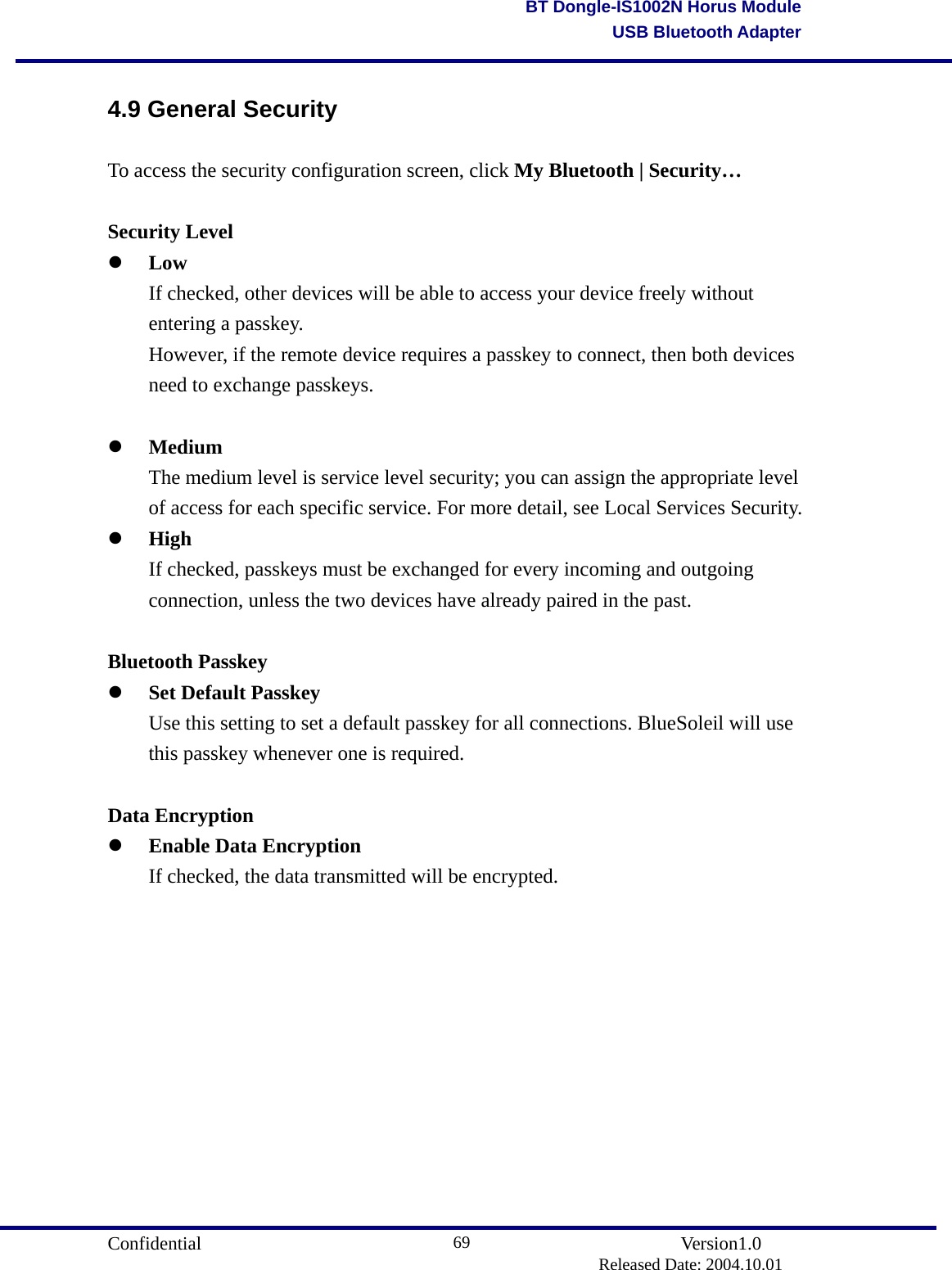                                       Confidential               Version1.0                          Released Date: 2004.10.01 69BT Dongle-IS1002N Horus ModuleUSB Bluetooth Adapter4.9 General Security To access the security configuration screen, click My Bluetooth | Security…  Security Level   Low   If checked, other devices will be able to access your device freely without   entering a passkey.   However, if the remote device requires a passkey to connect, then both devices   need to exchange passkeys.      Medium   The medium level is service level security; you can assign the appropriate level   of access for each specific service. For more detail, see Local Services Security.     High   If checked, passkeys must be exchanged for every incoming and outgoing   connection, unless the two devices have already paired in the past.    Bluetooth Passkey   Set Default Passkey   Use this setting to set a default passkey for all connections. BlueSoleil will use   this passkey whenever one is required.    Data Encryption   Enable Data Encryption   If checked, the data transmitted will be encrypted.            
