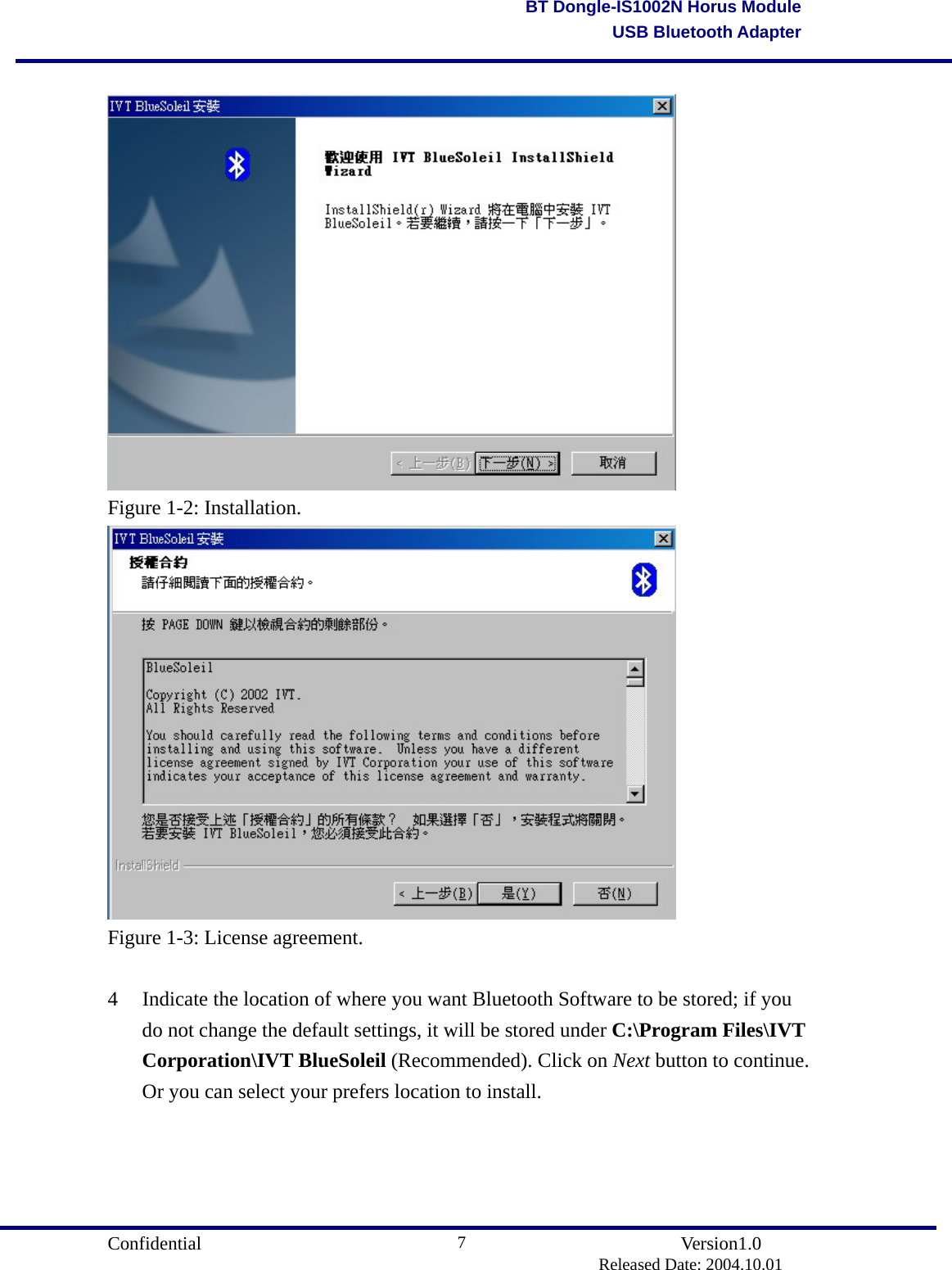                                       Confidential               Version1.0                          Released Date: 2004.10.01 7BT Dongle-IS1002N Horus ModuleUSB Bluetooth Adapter  Figure 1-2: Installation.  Figure 1-3: License agreement.  4  Indicate the location of where you want Bluetooth Software to be stored; if you do not change the default settings, it will be stored under C:\Program Files\IVT Corporation\IVT BlueSoleil (Recommended). Click on Next button to continue. Or you can select your prefers location to install. 