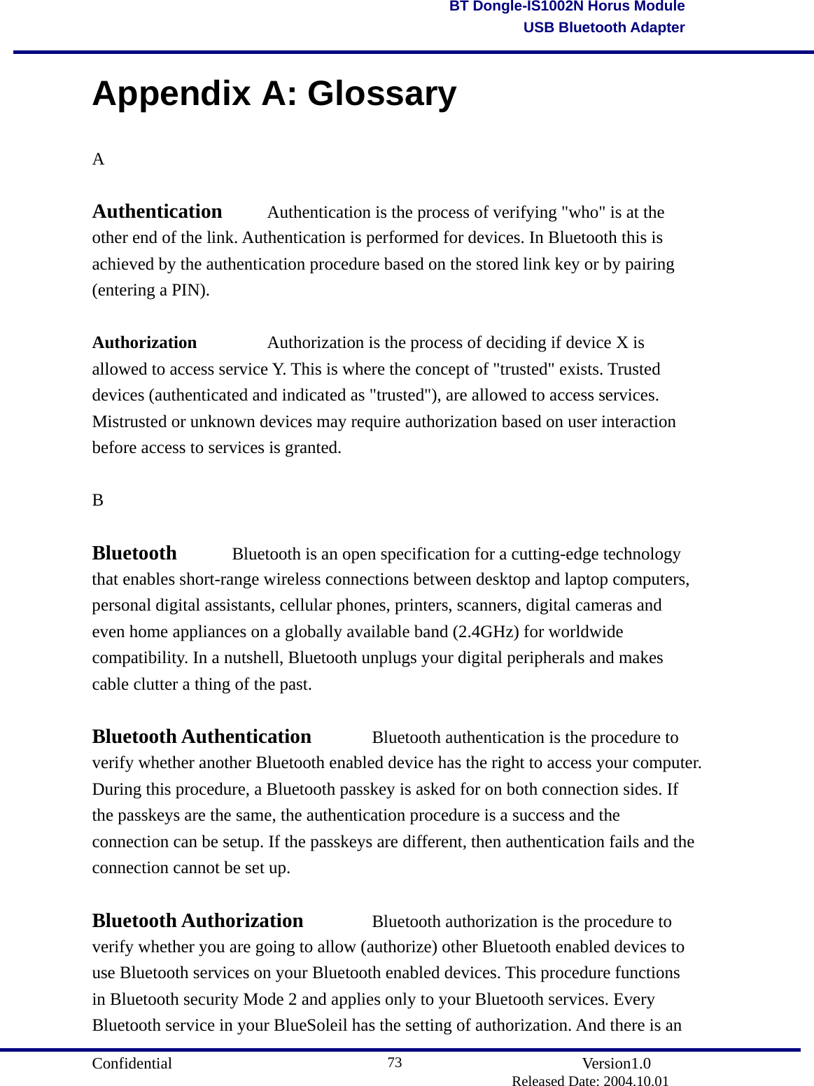                                       Confidential               Version1.0                          Released Date: 2004.10.01 73BT Dongle-IS1002N Horus ModuleUSB Bluetooth AdapterAppendix A: Glossary A  Authentication   Authentication is the process of verifying &quot;who&quot; is at the other end of the link. Authentication is performed for devices. In Bluetooth this is achieved by the authentication procedure based on the stored link key or by pairing (entering a PIN).  Authorization  Authorization is the process of deciding if device X is allowed to access service Y. This is where the concept of &quot;trusted&quot; exists. Trusted devices (authenticated and indicated as &quot;trusted&quot;), are allowed to access services. Mistrusted or unknown devices may require authorization based on user interaction before access to services is granted.    B  Bluetooth   Bluetooth is an open specification for a cutting-edge technology that enables short-range wireless connections between desktop and laptop computers, personal digital assistants, cellular phones, printers, scanners, digital cameras and even home appliances on a globally available band (2.4GHz) for worldwide compatibility. In a nutshell, Bluetooth unplugs your digital peripherals and makes cable clutter a thing of the past.  Bluetooth Authentication   Bluetooth authentication is the procedure to verify whether another Bluetooth enabled device has the right to access your computer. During this procedure, a Bluetooth passkey is asked for on both connection sides. If the passkeys are the same, the authentication procedure is a success and the connection can be setup. If the passkeys are different, then authentication fails and the connection cannot be set up.    Bluetooth Authorization  Bluetooth authorization is the procedure to verify whether you are going to allow (authorize) other Bluetooth enabled devices to use Bluetooth services on your Bluetooth enabled devices. This procedure functions in Bluetooth security Mode 2 and applies only to your Bluetooth services. Every Bluetooth service in your BlueSoleil has the setting of authorization. And there is an 