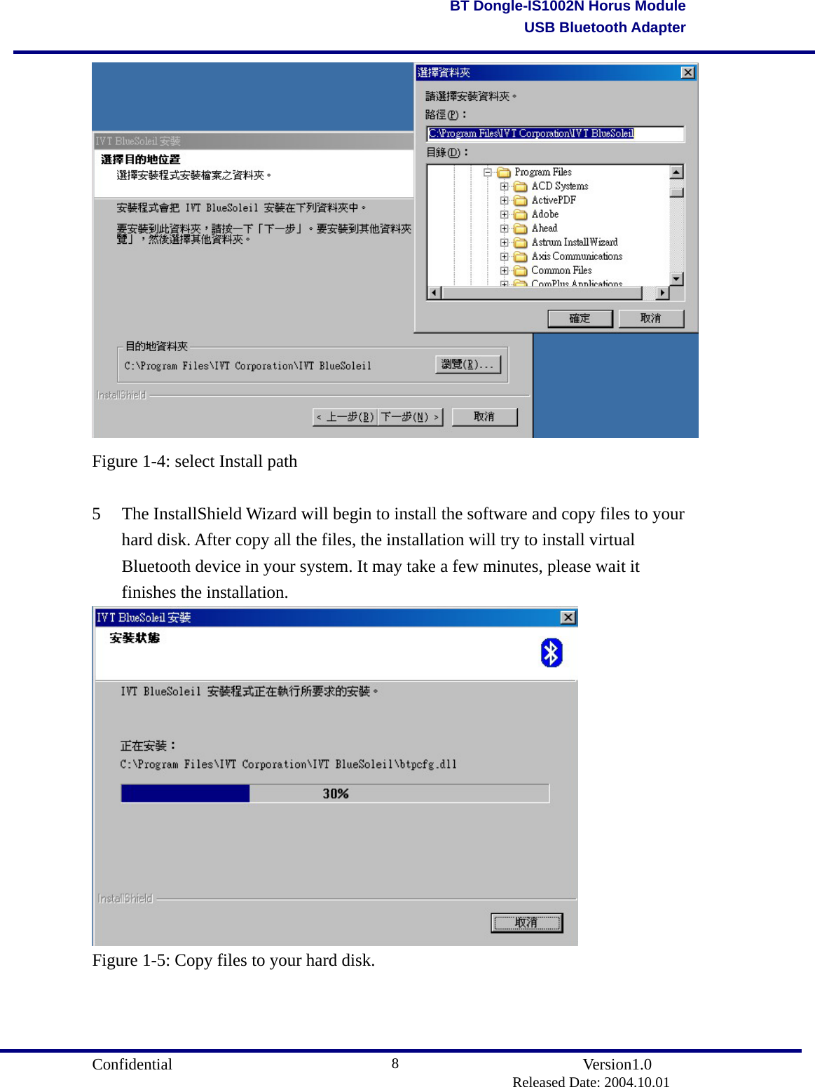                                       Confidential               Version1.0                          Released Date: 2004.10.01 8BT Dongle-IS1002N Horus ModuleUSB Bluetooth Adapter Figure 1-4: select Install path  5  The InstallShield Wizard will begin to install the software and copy files to your hard disk. After copy all the files, the installation will try to install virtual Bluetooth device in your system. It may take a few minutes, please wait it finishes the installation.  Figure 1-5: Copy files to your hard disk.  