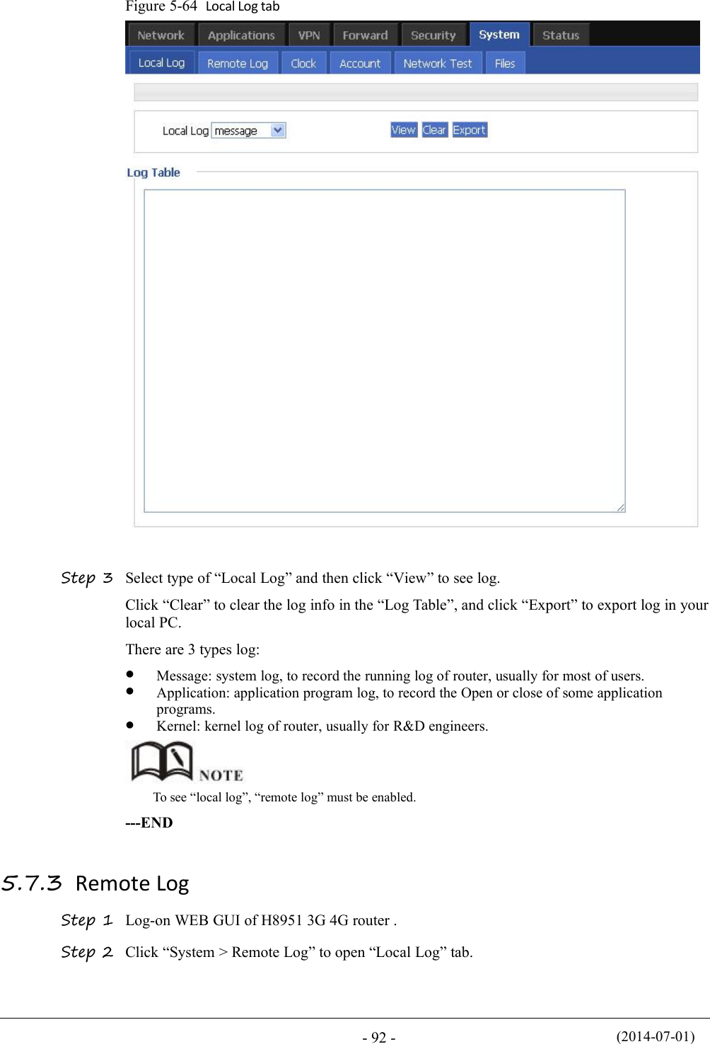 (2014-07-01)- 92 -Figure 5-64 Local Log tabStep 3 Select type of “Local Log” and then click “View” to see log.Click “Clear” to clear the log info in the “Log Table”, and click “Export” to export log in yourlocal PC.There are 3 types log:Message: system log, to record the running log of router, usually for most of users.Application: application program log, to record the Open or close of some applicationprograms.Kernel: kernel log of router, usually for R&amp;D engineers.To see “local log”, “remote log” must be enabled.---END5.7.3 Remote LogStep 1 Log-on WEB GUI of H8951 3G 4G router .Step 2 Click “System &gt; Remote Log” to open “Local Log” tab.