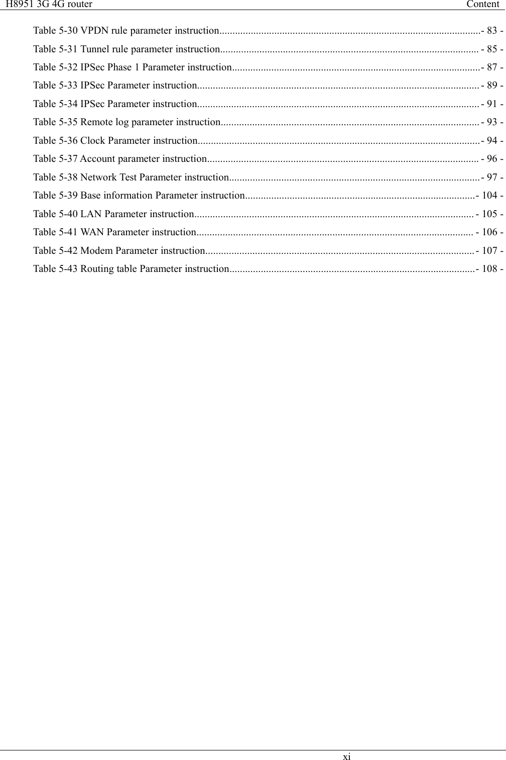 H8951 3G 4G routerContentxiTable 5-30 VPDN rule parameter instruction....................................................................................................- 83 -Table 5-31 Tunnel rule parameter instruction................................................................................................... - 85 -Table 5-32 IPSec Phase 1 Parameter instruction...............................................................................................- 87 -Table 5-33 IPSec Parameter instruction............................................................................................................ - 89 -Table 5-34 IPSec Parameter instruction............................................................................................................ - 91 -Table 5-35 Remote log parameter instruction................................................................................................... - 93 -Table 5-36 Clock Parameter instruction............................................................................................................- 94 -Table 5-37 Account parameter instruction........................................................................................................ - 96 -Table 5-38 Network Test Parameter instruction................................................................................................- 97 -Table 5-39 Base information Parameter instruction........................................................................................- 104 -Table 5-40 LAN Parameter instruction........................................................................................................... - 105 -Table 5-41 WAN Parameter instruction.......................................................................................................... - 106 -Table 5-42 Modem Parameter instruction.......................................................................................................- 107 -Table 5-43 Routing table Parameter instruction..............................................................................................- 108 -