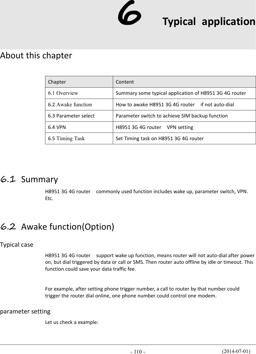 (2014-07-01)- 110 -6Typical applicationAbout this chapterChapterContent6.1 OverviewSummary some typical application of H8951 3G 4G router6.2 Awake functionHow to awake H8951 3G 4G router if not auto-dial6.3 Parameter selectParameter switch to achieve SIM backup function6.4 VPNH8951 3G 4G router VPN setting6.5 Timing TaskSet Timing task on H8951 3G 4G router6.1 SummaryH8951 3G 4G router commonly used function includes wake up, parameter switch, VPN.Etc.6.2 Awake function(Option)Typical caseH8951 3G 4G router support wake up function, means router will not auto-dial after poweron, but dial triggered by data or call or SMS. Then router auto offline by idle or timeout. Thisfunction could save your data traffic fee.For example, after setting phone trigger number, a call to router by that number couldtrigger the router dial online, one phone number could control one modem.parameter settingLet us check a example: