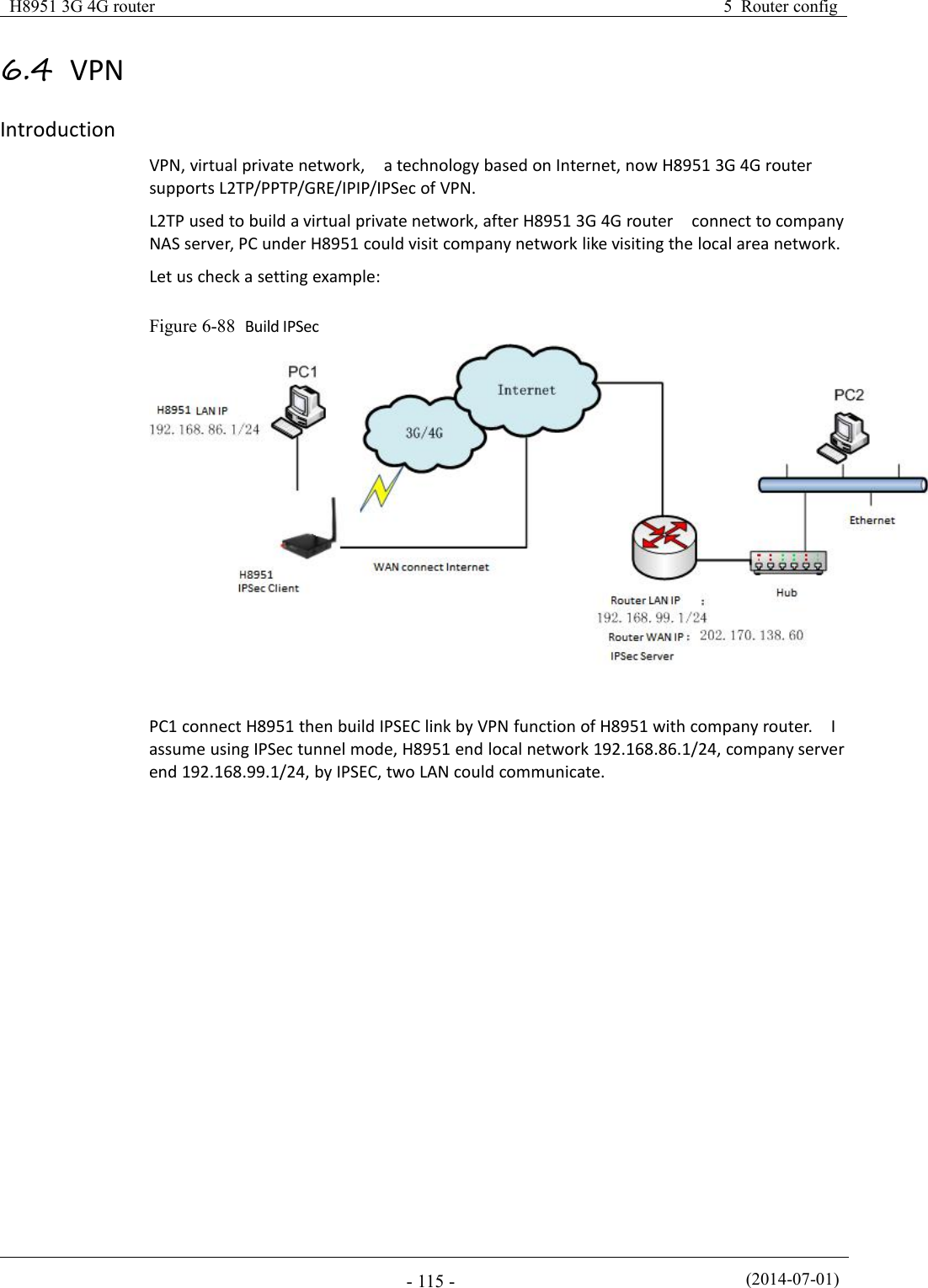 H8951 3G 4G router5 Router config(2014-07-01)- 115 -6.4 VPNIntroductionVPN, virtual private network, a technology based on Internet, now H8951 3G 4G routersupports L2TP/PPTP/GRE/IPIP/IPSec of VPN.L2TP used to build a virtual private network, after H8951 3G 4G router connect to companyNAS server, PC under H8951 could visit company network like visiting the local area network.Let us check a setting example:Figure 6-88 Build IPSecPC1 connect H8951 then build IPSEC link by VPN function of H8951 with company router. Iassume using IPSec tunnel mode, H8951 end local network 192.168.86.1/24, company serverend 192.168.99.1/24, by IPSEC, two LAN could communicate.